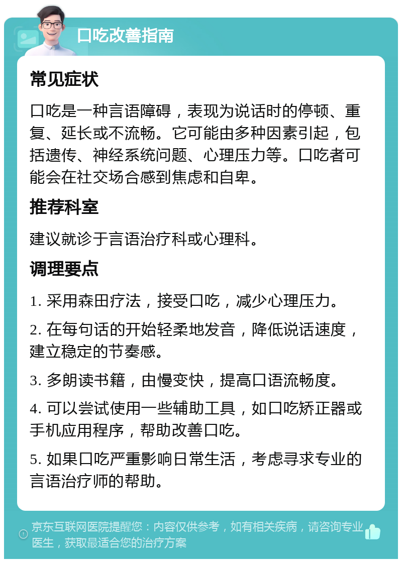 口吃改善指南 常见症状 口吃是一种言语障碍，表现为说话时的停顿、重复、延长或不流畅。它可能由多种因素引起，包括遗传、神经系统问题、心理压力等。口吃者可能会在社交场合感到焦虑和自卑。 推荐科室 建议就诊于言语治疗科或心理科。 调理要点 1. 采用森田疗法，接受口吃，减少心理压力。 2. 在每句话的开始轻柔地发音，降低说话速度，建立稳定的节奏感。 3. 多朗读书籍，由慢变快，提高口语流畅度。 4. 可以尝试使用一些辅助工具，如口吃矫正器或手机应用程序，帮助改善口吃。 5. 如果口吃严重影响日常生活，考虑寻求专业的言语治疗师的帮助。