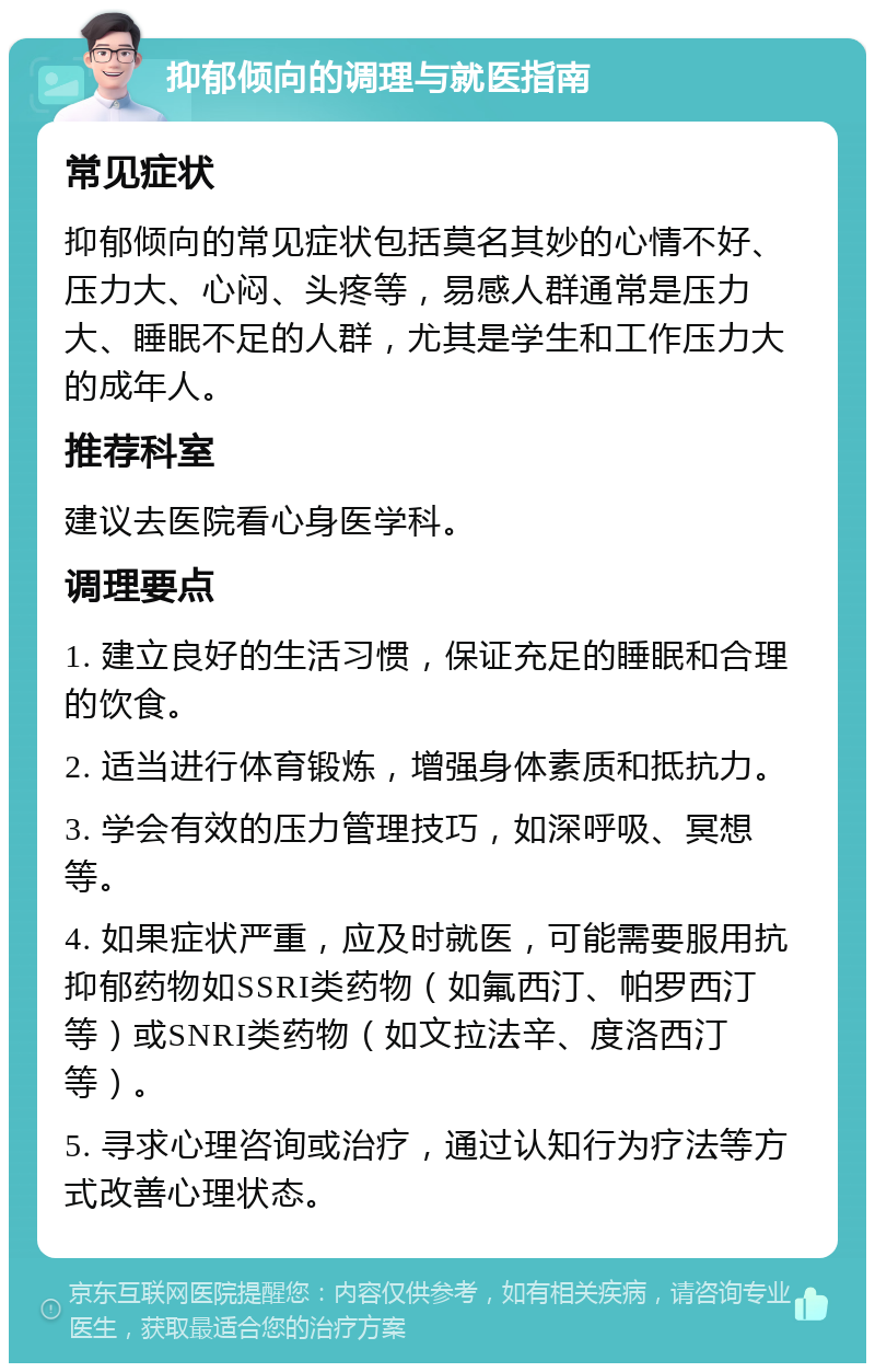 抑郁倾向的调理与就医指南 常见症状 抑郁倾向的常见症状包括莫名其妙的心情不好、压力大、心闷、头疼等，易感人群通常是压力大、睡眠不足的人群，尤其是学生和工作压力大的成年人。 推荐科室 建议去医院看心身医学科。 调理要点 1. 建立良好的生活习惯，保证充足的睡眠和合理的饮食。 2. 适当进行体育锻炼，增强身体素质和抵抗力。 3. 学会有效的压力管理技巧，如深呼吸、冥想等。 4. 如果症状严重，应及时就医，可能需要服用抗抑郁药物如SSRI类药物（如氟西汀、帕罗西汀等）或SNRI类药物（如文拉法辛、度洛西汀等）。 5. 寻求心理咨询或治疗，通过认知行为疗法等方式改善心理状态。