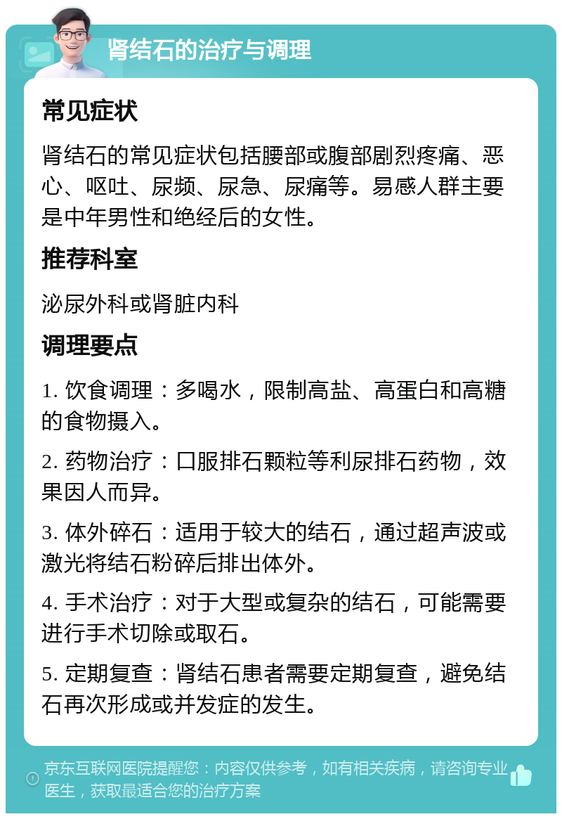 肾结石的治疗与调理 常见症状 肾结石的常见症状包括腰部或腹部剧烈疼痛、恶心、呕吐、尿频、尿急、尿痛等。易感人群主要是中年男性和绝经后的女性。 推荐科室 泌尿外科或肾脏内科 调理要点 1. 饮食调理：多喝水，限制高盐、高蛋白和高糖的食物摄入。 2. 药物治疗：口服排石颗粒等利尿排石药物，效果因人而异。 3. 体外碎石：适用于较大的结石，通过超声波或激光将结石粉碎后排出体外。 4. 手术治疗：对于大型或复杂的结石，可能需要进行手术切除或取石。 5. 定期复查：肾结石患者需要定期复查，避免结石再次形成或并发症的发生。