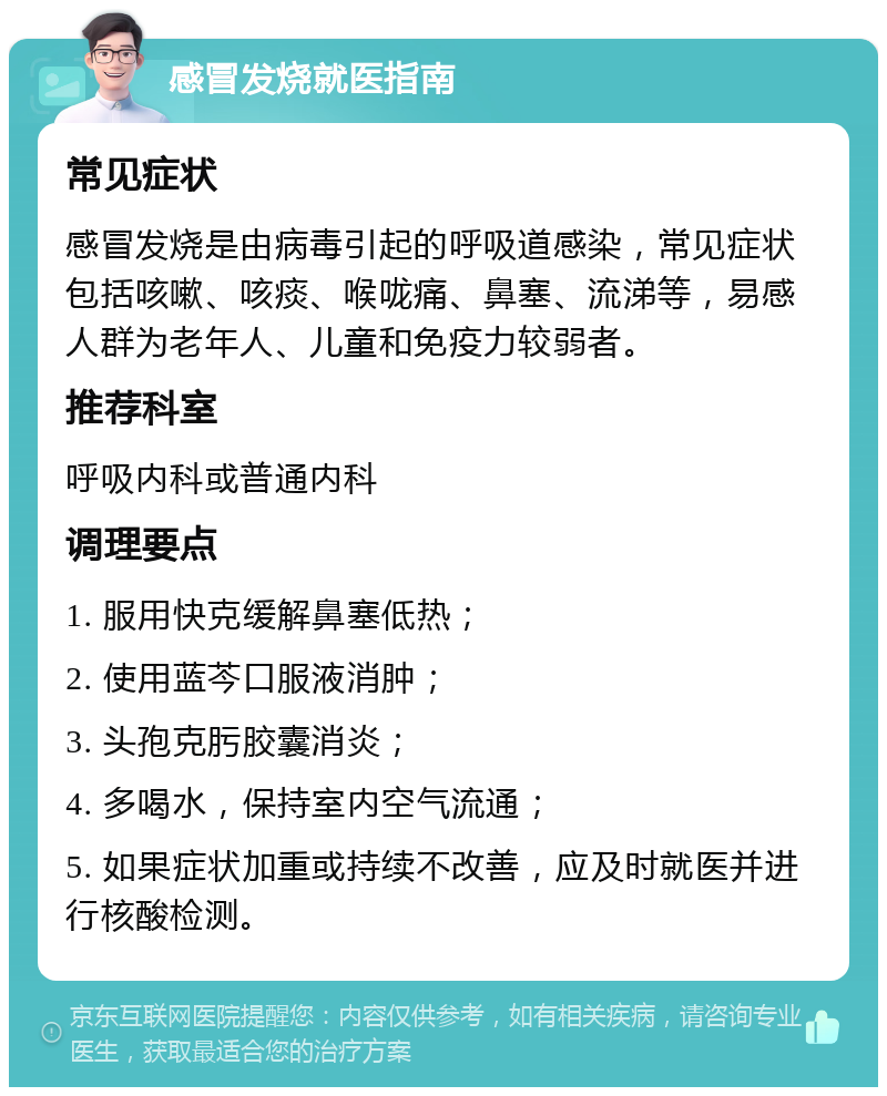 感冒发烧就医指南 常见症状 感冒发烧是由病毒引起的呼吸道感染，常见症状包括咳嗽、咳痰、喉咙痛、鼻塞、流涕等，易感人群为老年人、儿童和免疫力较弱者。 推荐科室 呼吸内科或普通内科 调理要点 1. 服用快克缓解鼻塞低热； 2. 使用蓝芩口服液消肿； 3. 头孢克肟胶囊消炎； 4. 多喝水，保持室内空气流通； 5. 如果症状加重或持续不改善，应及时就医并进行核酸检测。