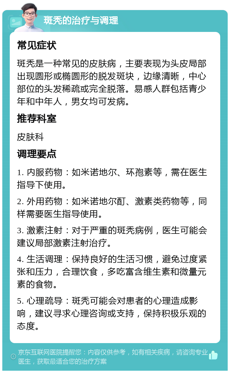 斑秃的治疗与调理 常见症状 斑秃是一种常见的皮肤病，主要表现为头皮局部出现圆形或椭圆形的脱发斑块，边缘清晰，中心部位的头发稀疏或完全脱落。易感人群包括青少年和中年人，男女均可发病。 推荐科室 皮肤科 调理要点 1. 内服药物：如米诺地尔、环孢素等，需在医生指导下使用。 2. 外用药物：如米诺地尔酊、激素类药物等，同样需要医生指导使用。 3. 激素注射：对于严重的斑秃病例，医生可能会建议局部激素注射治疗。 4. 生活调理：保持良好的生活习惯，避免过度紧张和压力，合理饮食，多吃富含维生素和微量元素的食物。 5. 心理疏导：斑秃可能会对患者的心理造成影响，建议寻求心理咨询或支持，保持积极乐观的态度。