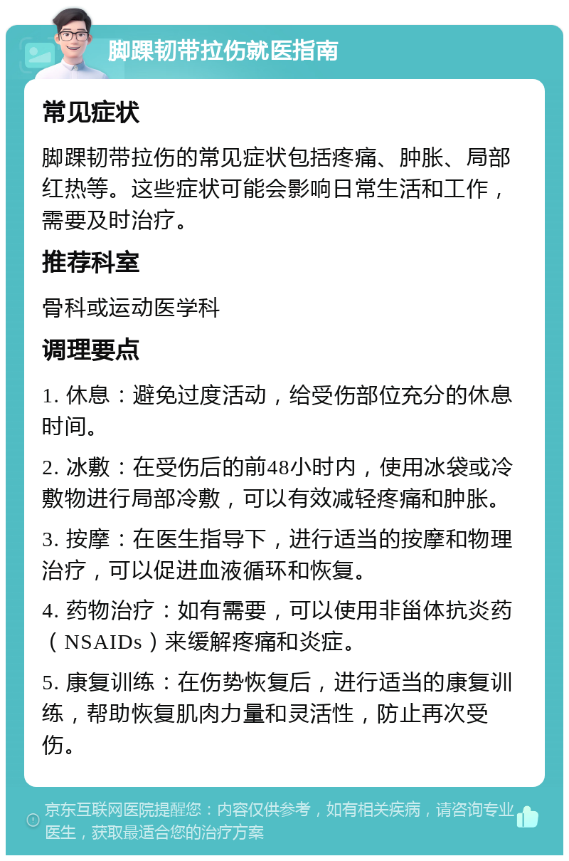 脚踝韧带拉伤就医指南 常见症状 脚踝韧带拉伤的常见症状包括疼痛、肿胀、局部红热等。这些症状可能会影响日常生活和工作，需要及时治疗。 推荐科室 骨科或运动医学科 调理要点 1. 休息：避免过度活动，给受伤部位充分的休息时间。 2. 冰敷：在受伤后的前48小时内，使用冰袋或冷敷物进行局部冷敷，可以有效减轻疼痛和肿胀。 3. 按摩：在医生指导下，进行适当的按摩和物理治疗，可以促进血液循环和恢复。 4. 药物治疗：如有需要，可以使用非甾体抗炎药（NSAIDs）来缓解疼痛和炎症。 5. 康复训练：在伤势恢复后，进行适当的康复训练，帮助恢复肌肉力量和灵活性，防止再次受伤。