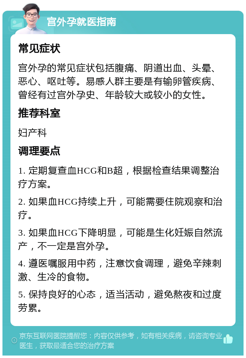 宫外孕就医指南 常见症状 宫外孕的常见症状包括腹痛、阴道出血、头晕、恶心、呕吐等。易感人群主要是有输卵管疾病、曾经有过宫外孕史、年龄较大或较小的女性。 推荐科室 妇产科 调理要点 1. 定期复查血HCG和B超，根据检查结果调整治疗方案。 2. 如果血HCG持续上升，可能需要住院观察和治疗。 3. 如果血HCG下降明显，可能是生化妊娠自然流产，不一定是宫外孕。 4. 遵医嘱服用中药，注意饮食调理，避免辛辣刺激、生冷的食物。 5. 保持良好的心态，适当活动，避免熬夜和过度劳累。