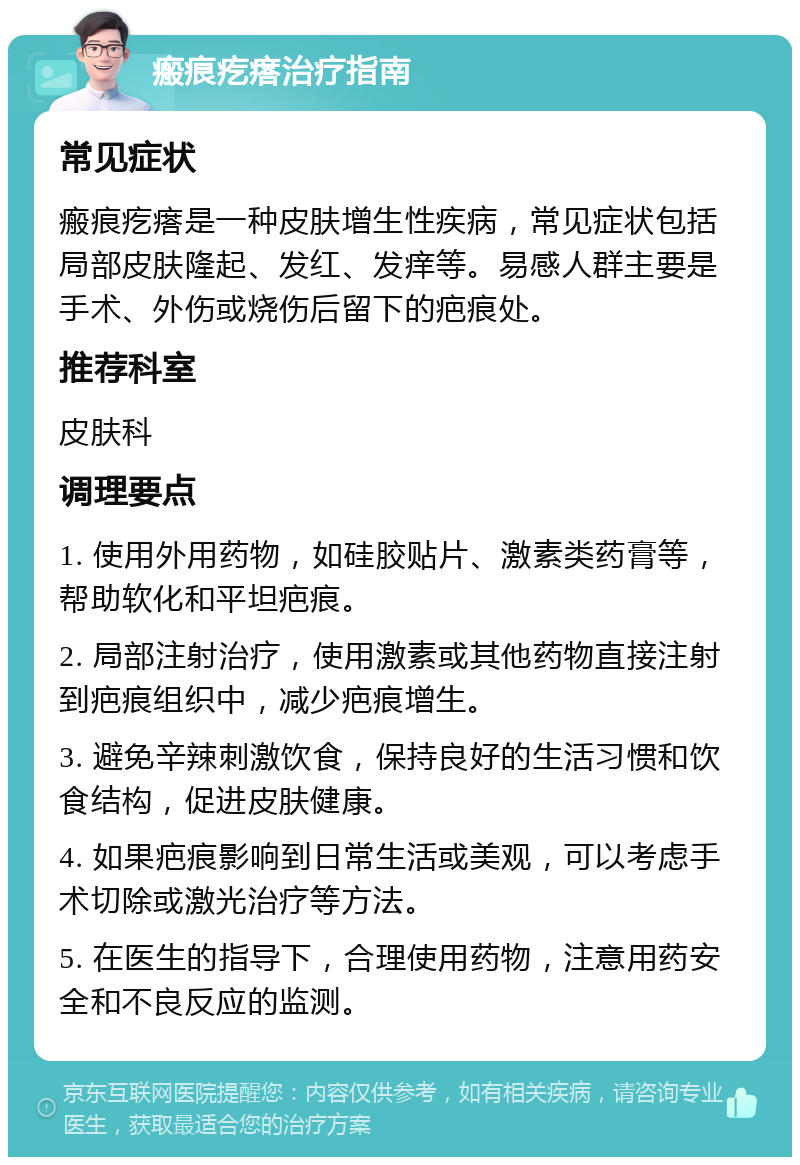 瘢痕疙瘩治疗指南 常见症状 瘢痕疙瘩是一种皮肤增生性疾病，常见症状包括局部皮肤隆起、发红、发痒等。易感人群主要是手术、外伤或烧伤后留下的疤痕处。 推荐科室 皮肤科 调理要点 1. 使用外用药物，如硅胶贴片、激素类药膏等，帮助软化和平坦疤痕。 2. 局部注射治疗，使用激素或其他药物直接注射到疤痕组织中，减少疤痕增生。 3. 避免辛辣刺激饮食，保持良好的生活习惯和饮食结构，促进皮肤健康。 4. 如果疤痕影响到日常生活或美观，可以考虑手术切除或激光治疗等方法。 5. 在医生的指导下，合理使用药物，注意用药安全和不良反应的监测。