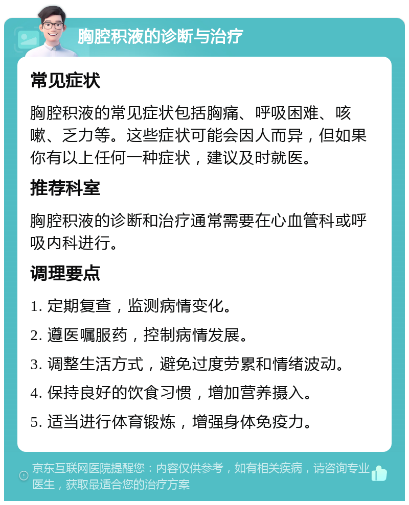 胸腔积液的诊断与治疗 常见症状 胸腔积液的常见症状包括胸痛、呼吸困难、咳嗽、乏力等。这些症状可能会因人而异，但如果你有以上任何一种症状，建议及时就医。 推荐科室 胸腔积液的诊断和治疗通常需要在心血管科或呼吸内科进行。 调理要点 1. 定期复查，监测病情变化。 2. 遵医嘱服药，控制病情发展。 3. 调整生活方式，避免过度劳累和情绪波动。 4. 保持良好的饮食习惯，增加营养摄入。 5. 适当进行体育锻炼，增强身体免疫力。