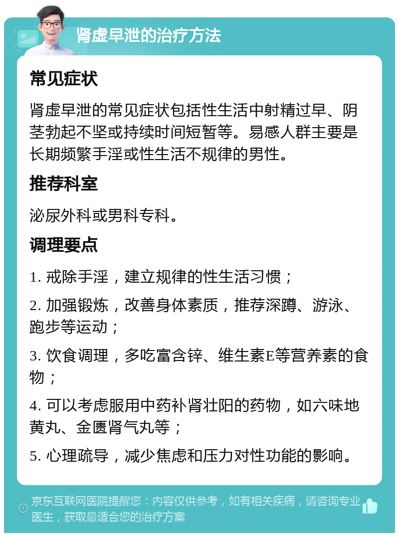 肾虚早泄的治疗方法 常见症状 肾虚早泄的常见症状包括性生活中射精过早、阴茎勃起不坚或持续时间短暂等。易感人群主要是长期频繁手淫或性生活不规律的男性。 推荐科室 泌尿外科或男科专科。 调理要点 1. 戒除手淫，建立规律的性生活习惯； 2. 加强锻炼，改善身体素质，推荐深蹲、游泳、跑步等运动； 3. 饮食调理，多吃富含锌、维生素E等营养素的食物； 4. 可以考虑服用中药补肾壮阳的药物，如六味地黄丸、金匮肾气丸等； 5. 心理疏导，减少焦虑和压力对性功能的影响。