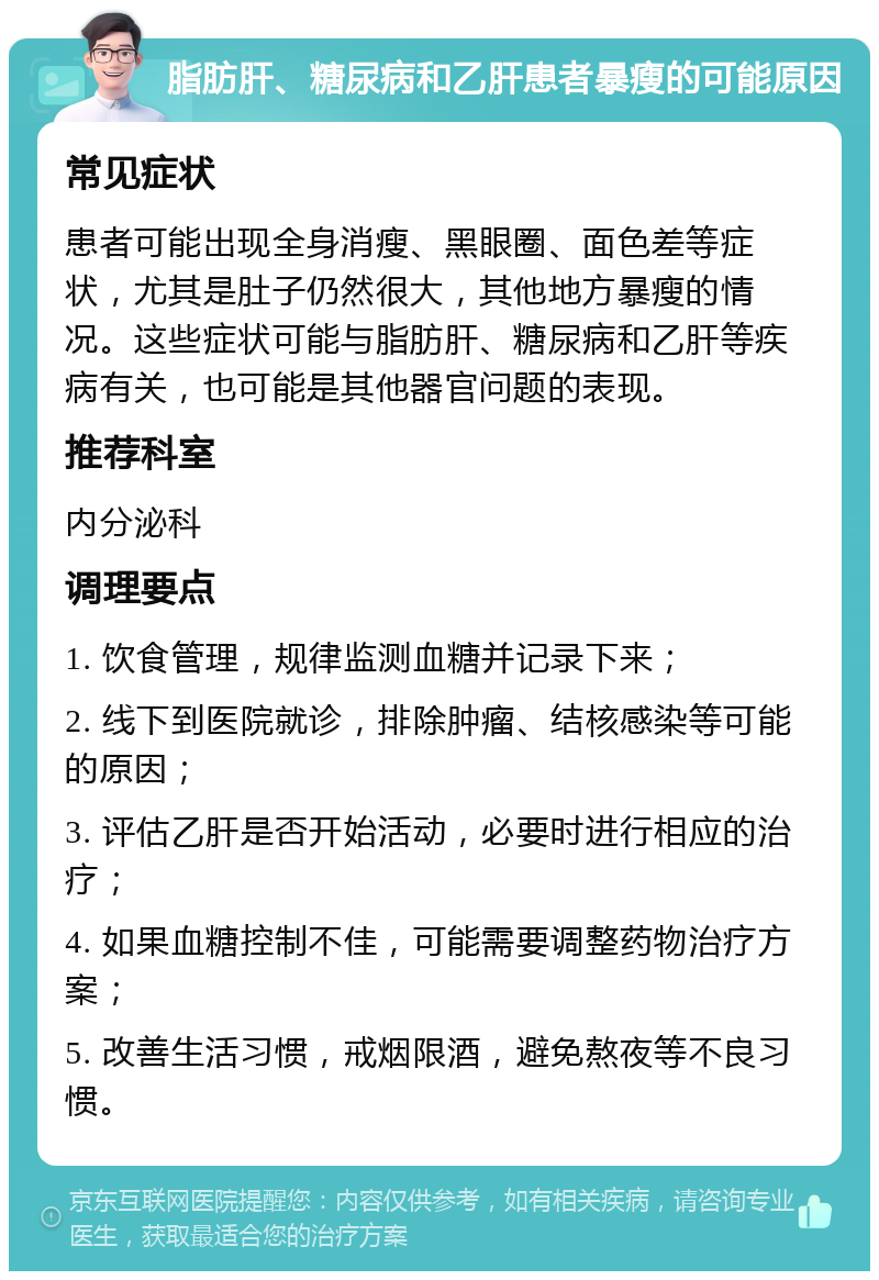 脂肪肝、糖尿病和乙肝患者暴瘦的可能原因 常见症状 患者可能出现全身消瘦、黑眼圈、面色差等症状，尤其是肚子仍然很大，其他地方暴瘦的情况。这些症状可能与脂肪肝、糖尿病和乙肝等疾病有关，也可能是其他器官问题的表现。 推荐科室 内分泌科 调理要点 1. 饮食管理，规律监测血糖并记录下来； 2. 线下到医院就诊，排除肿瘤、结核感染等可能的原因； 3. 评估乙肝是否开始活动，必要时进行相应的治疗； 4. 如果血糖控制不佳，可能需要调整药物治疗方案； 5. 改善生活习惯，戒烟限酒，避免熬夜等不良习惯。