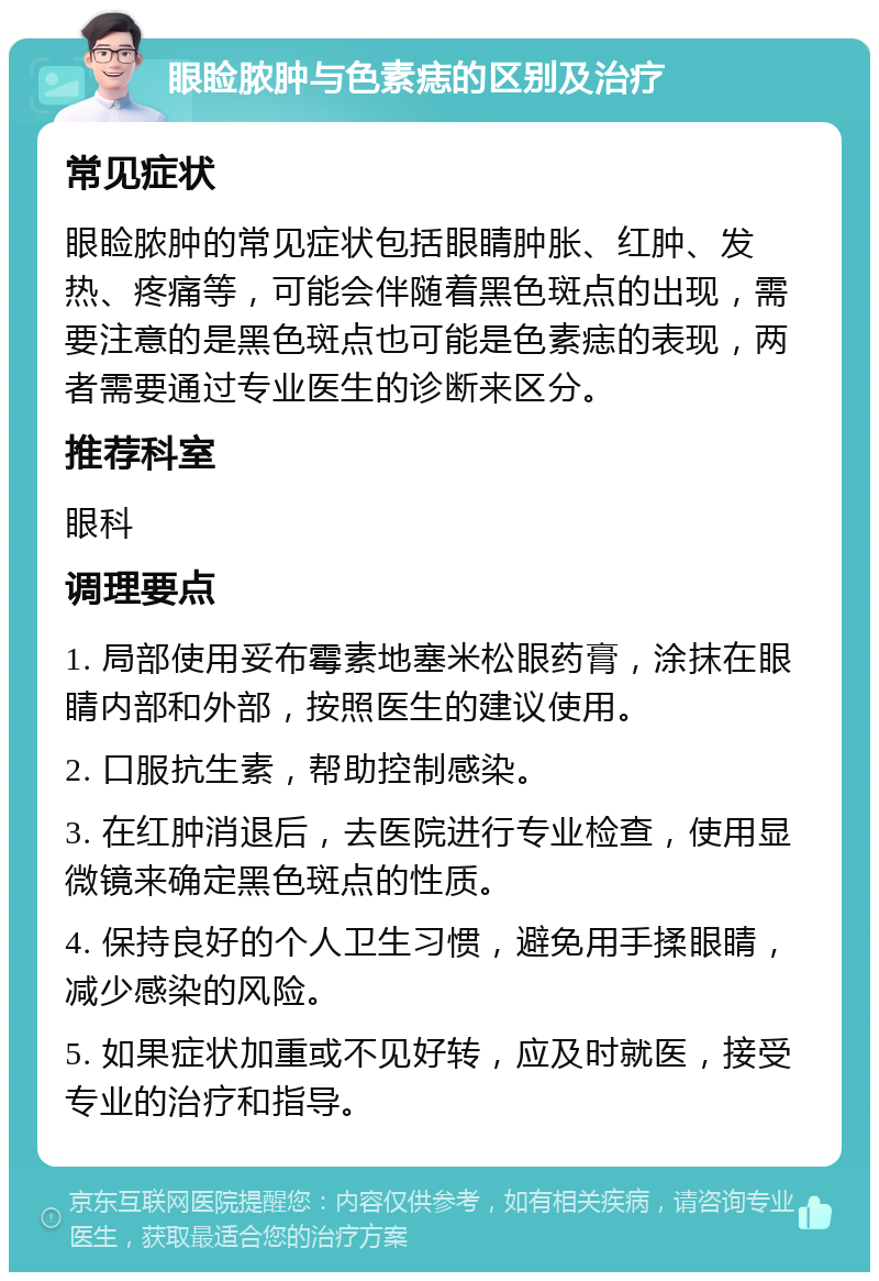 眼睑脓肿与色素痣的区别及治疗 常见症状 眼睑脓肿的常见症状包括眼睛肿胀、红肿、发热、疼痛等，可能会伴随着黑色斑点的出现，需要注意的是黑色斑点也可能是色素痣的表现，两者需要通过专业医生的诊断来区分。 推荐科室 眼科 调理要点 1. 局部使用妥布霉素地塞米松眼药膏，涂抹在眼睛内部和外部，按照医生的建议使用。 2. 口服抗生素，帮助控制感染。 3. 在红肿消退后，去医院进行专业检查，使用显微镜来确定黑色斑点的性质。 4. 保持良好的个人卫生习惯，避免用手揉眼睛，减少感染的风险。 5. 如果症状加重或不见好转，应及时就医，接受专业的治疗和指导。