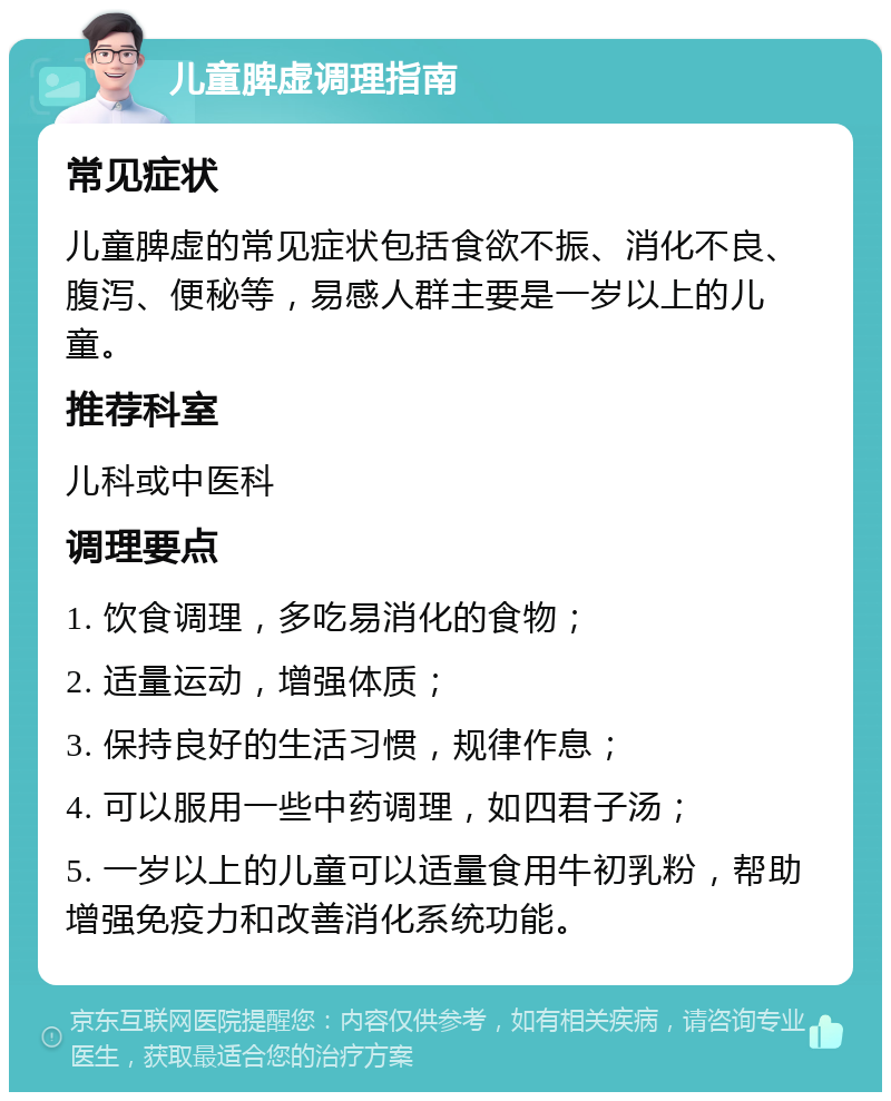 儿童脾虚调理指南 常见症状 儿童脾虚的常见症状包括食欲不振、消化不良、腹泻、便秘等，易感人群主要是一岁以上的儿童。 推荐科室 儿科或中医科 调理要点 1. 饮食调理，多吃易消化的食物； 2. 适量运动，增强体质； 3. 保持良好的生活习惯，规律作息； 4. 可以服用一些中药调理，如四君子汤； 5. 一岁以上的儿童可以适量食用牛初乳粉，帮助增强免疫力和改善消化系统功能。