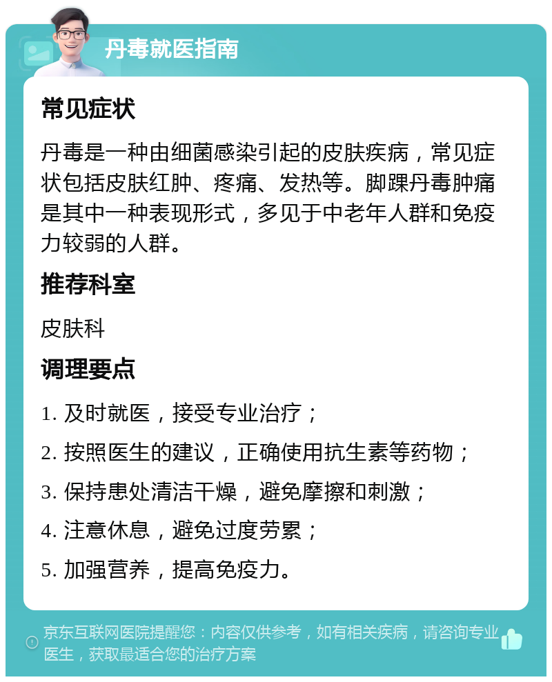 丹毒就医指南 常见症状 丹毒是一种由细菌感染引起的皮肤疾病，常见症状包括皮肤红肿、疼痛、发热等。脚踝丹毒肿痛是其中一种表现形式，多见于中老年人群和免疫力较弱的人群。 推荐科室 皮肤科 调理要点 1. 及时就医，接受专业治疗； 2. 按照医生的建议，正确使用抗生素等药物； 3. 保持患处清洁干燥，避免摩擦和刺激； 4. 注意休息，避免过度劳累； 5. 加强营养，提高免疫力。