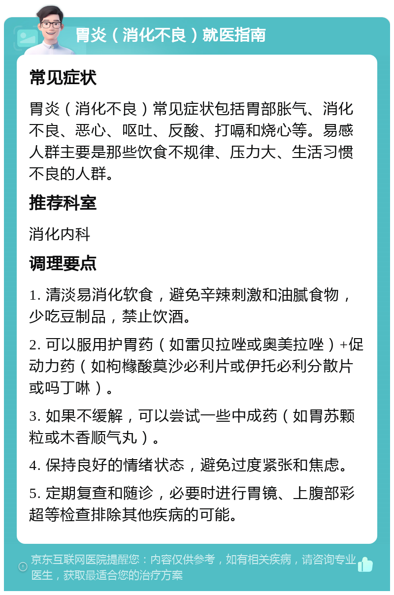 胃炎（消化不良）就医指南 常见症状 胃炎（消化不良）常见症状包括胃部胀气、消化不良、恶心、呕吐、反酸、打嗝和烧心等。易感人群主要是那些饮食不规律、压力大、生活习惯不良的人群。 推荐科室 消化内科 调理要点 1. 清淡易消化软食，避免辛辣刺激和油腻食物，少吃豆制品，禁止饮酒。 2. 可以服用护胃药（如雷贝拉唑或奥美拉唑）+促动力药（如枸橼酸莫沙必利片或伊托必利分散片或吗丁啉）。 3. 如果不缓解，可以尝试一些中成药（如胃苏颗粒或木香顺气丸）。 4. 保持良好的情绪状态，避免过度紧张和焦虑。 5. 定期复查和随诊，必要时进行胃镜、上腹部彩超等检查排除其他疾病的可能。