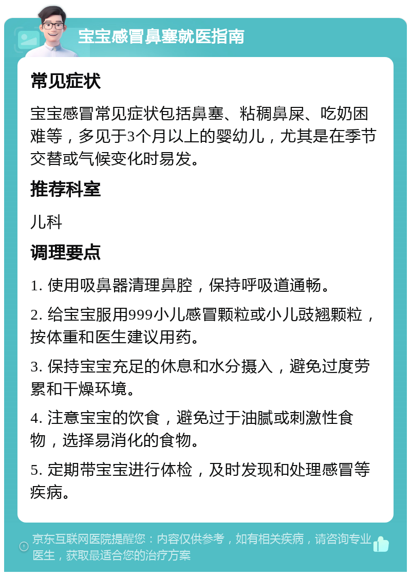 宝宝感冒鼻塞就医指南 常见症状 宝宝感冒常见症状包括鼻塞、粘稠鼻屎、吃奶困难等，多见于3个月以上的婴幼儿，尤其是在季节交替或气候变化时易发。 推荐科室 儿科 调理要点 1. 使用吸鼻器清理鼻腔，保持呼吸道通畅。 2. 给宝宝服用999小儿感冒颗粒或小儿豉翘颗粒，按体重和医生建议用药。 3. 保持宝宝充足的休息和水分摄入，避免过度劳累和干燥环境。 4. 注意宝宝的饮食，避免过于油腻或刺激性食物，选择易消化的食物。 5. 定期带宝宝进行体检，及时发现和处理感冒等疾病。