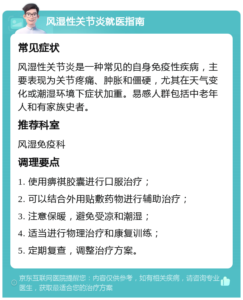 风湿性关节炎就医指南 常见症状 风湿性关节炎是一种常见的自身免疫性疾病，主要表现为关节疼痛、肿胀和僵硬，尤其在天气变化或潮湿环境下症状加重。易感人群包括中老年人和有家族史者。 推荐科室 风湿免疫科 调理要点 1. 使用痹祺胶囊进行口服治疗； 2. 可以结合外用贴敷药物进行辅助治疗； 3. 注意保暖，避免受凉和潮湿； 4. 适当进行物理治疗和康复训练； 5. 定期复查，调整治疗方案。