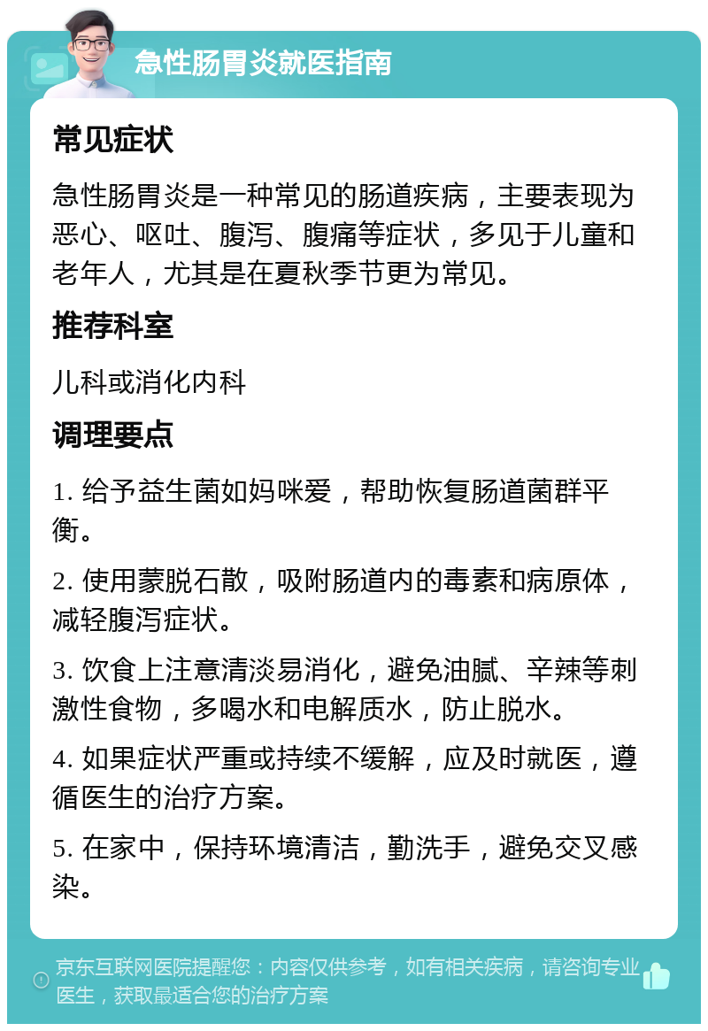 急性肠胃炎就医指南 常见症状 急性肠胃炎是一种常见的肠道疾病，主要表现为恶心、呕吐、腹泻、腹痛等症状，多见于儿童和老年人，尤其是在夏秋季节更为常见。 推荐科室 儿科或消化内科 调理要点 1. 给予益生菌如妈咪爱，帮助恢复肠道菌群平衡。 2. 使用蒙脱石散，吸附肠道内的毒素和病原体，减轻腹泻症状。 3. 饮食上注意清淡易消化，避免油腻、辛辣等刺激性食物，多喝水和电解质水，防止脱水。 4. 如果症状严重或持续不缓解，应及时就医，遵循医生的治疗方案。 5. 在家中，保持环境清洁，勤洗手，避免交叉感染。