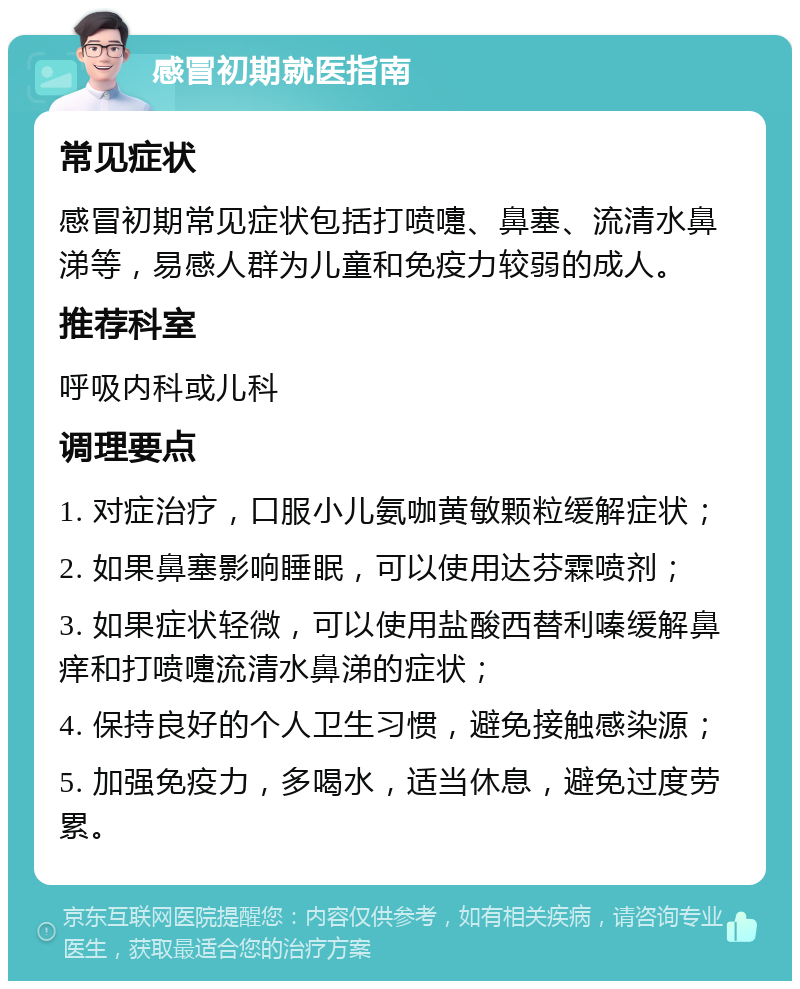 感冒初期就医指南 常见症状 感冒初期常见症状包括打喷嚏、鼻塞、流清水鼻涕等，易感人群为儿童和免疫力较弱的成人。 推荐科室 呼吸内科或儿科 调理要点 1. 对症治疗，口服小儿氨咖黄敏颗粒缓解症状； 2. 如果鼻塞影响睡眠，可以使用达芬霖喷剂； 3. 如果症状轻微，可以使用盐酸西替利嗪缓解鼻痒和打喷嚏流清水鼻涕的症状； 4. 保持良好的个人卫生习惯，避免接触感染源； 5. 加强免疫力，多喝水，适当休息，避免过度劳累。