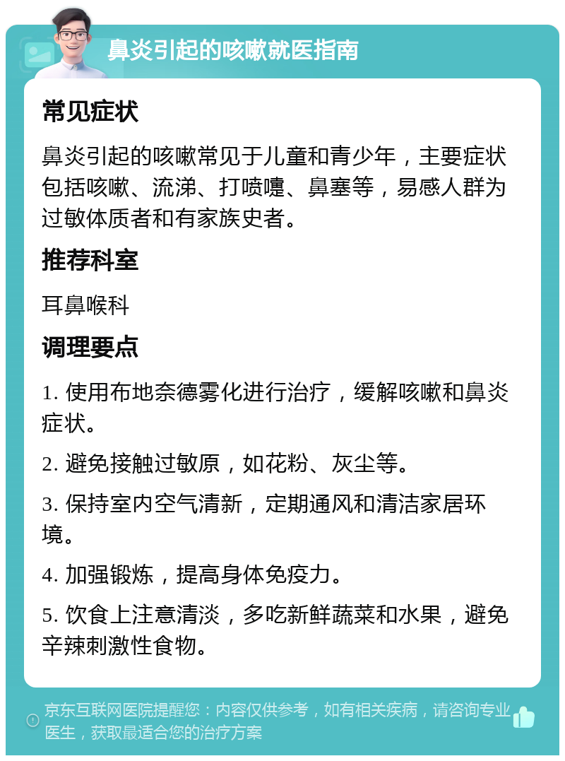 鼻炎引起的咳嗽就医指南 常见症状 鼻炎引起的咳嗽常见于儿童和青少年，主要症状包括咳嗽、流涕、打喷嚏、鼻塞等，易感人群为过敏体质者和有家族史者。 推荐科室 耳鼻喉科 调理要点 1. 使用布地奈德雾化进行治疗，缓解咳嗽和鼻炎症状。 2. 避免接触过敏原，如花粉、灰尘等。 3. 保持室内空气清新，定期通风和清洁家居环境。 4. 加强锻炼，提高身体免疫力。 5. 饮食上注意清淡，多吃新鲜蔬菜和水果，避免辛辣刺激性食物。