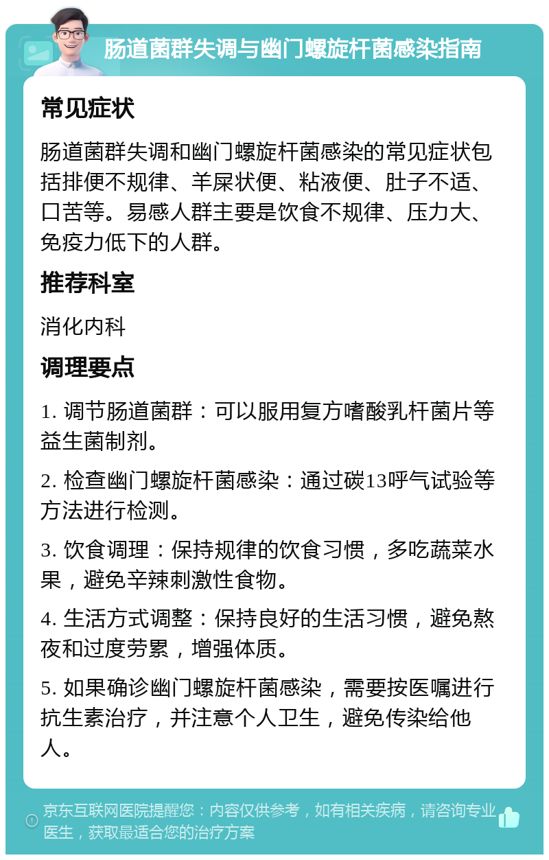 肠道菌群失调与幽门螺旋杆菌感染指南 常见症状 肠道菌群失调和幽门螺旋杆菌感染的常见症状包括排便不规律、羊屎状便、粘液便、肚子不适、口苦等。易感人群主要是饮食不规律、压力大、免疫力低下的人群。 推荐科室 消化内科 调理要点 1. 调节肠道菌群：可以服用复方嗜酸乳杆菌片等益生菌制剂。 2. 检查幽门螺旋杆菌感染：通过碳13呼气试验等方法进行检测。 3. 饮食调理：保持规律的饮食习惯，多吃蔬菜水果，避免辛辣刺激性食物。 4. 生活方式调整：保持良好的生活习惯，避免熬夜和过度劳累，增强体质。 5. 如果确诊幽门螺旋杆菌感染，需要按医嘱进行抗生素治疗，并注意个人卫生，避免传染给他人。