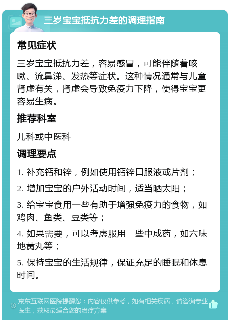 三岁宝宝抵抗力差的调理指南 常见症状 三岁宝宝抵抗力差，容易感冒，可能伴随着咳嗽、流鼻涕、发热等症状。这种情况通常与儿童肾虚有关，肾虚会导致免疫力下降，使得宝宝更容易生病。 推荐科室 儿科或中医科 调理要点 1. 补充钙和锌，例如使用钙锌口服液或片剂； 2. 增加宝宝的户外活动时间，适当晒太阳； 3. 给宝宝食用一些有助于增强免疫力的食物，如鸡肉、鱼类、豆类等； 4. 如果需要，可以考虑服用一些中成药，如六味地黄丸等； 5. 保持宝宝的生活规律，保证充足的睡眠和休息时间。