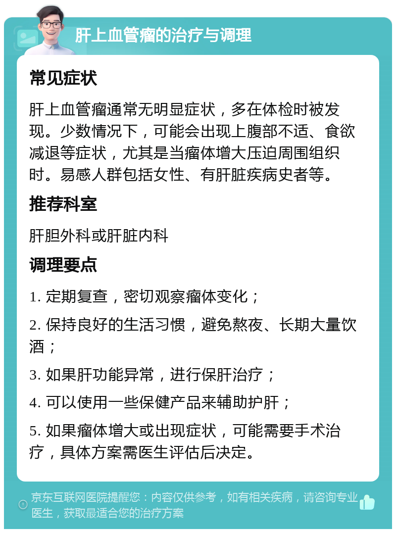 肝上血管瘤的治疗与调理 常见症状 肝上血管瘤通常无明显症状，多在体检时被发现。少数情况下，可能会出现上腹部不适、食欲减退等症状，尤其是当瘤体增大压迫周围组织时。易感人群包括女性、有肝脏疾病史者等。 推荐科室 肝胆外科或肝脏内科 调理要点 1. 定期复查，密切观察瘤体变化； 2. 保持良好的生活习惯，避免熬夜、长期大量饮酒； 3. 如果肝功能异常，进行保肝治疗； 4. 可以使用一些保健产品来辅助护肝； 5. 如果瘤体增大或出现症状，可能需要手术治疗，具体方案需医生评估后决定。