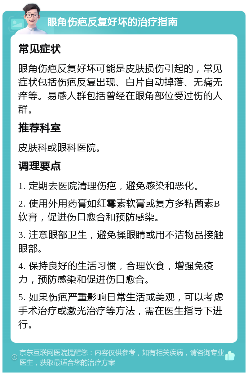 眼角伤疤反复好坏的治疗指南 常见症状 眼角伤疤反复好坏可能是皮肤损伤引起的，常见症状包括伤疤反复出现、白片自动掉落、无痛无痒等。易感人群包括曾经在眼角部位受过伤的人群。 推荐科室 皮肤科或眼科医院。 调理要点 1. 定期去医院清理伤疤，避免感染和恶化。 2. 使用外用药膏如红霉素软膏或复方多粘菌素B软膏，促进伤口愈合和预防感染。 3. 注意眼部卫生，避免揉眼睛或用不洁物品接触眼部。 4. 保持良好的生活习惯，合理饮食，增强免疫力，预防感染和促进伤口愈合。 5. 如果伤疤严重影响日常生活或美观，可以考虑手术治疗或激光治疗等方法，需在医生指导下进行。