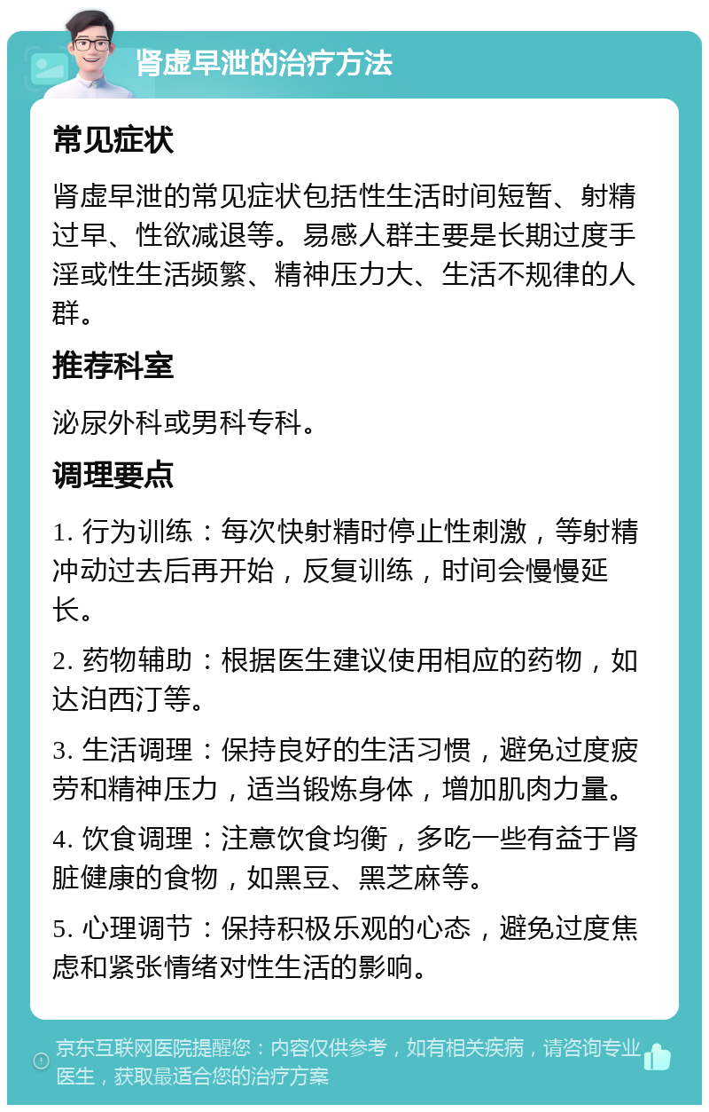 肾虚早泄的治疗方法 常见症状 肾虚早泄的常见症状包括性生活时间短暂、射精过早、性欲减退等。易感人群主要是长期过度手淫或性生活频繁、精神压力大、生活不规律的人群。 推荐科室 泌尿外科或男科专科。 调理要点 1. 行为训练：每次快射精时停止性刺激，等射精冲动过去后再开始，反复训练，时间会慢慢延长。 2. 药物辅助：根据医生建议使用相应的药物，如达泊西汀等。 3. 生活调理：保持良好的生活习惯，避免过度疲劳和精神压力，适当锻炼身体，增加肌肉力量。 4. 饮食调理：注意饮食均衡，多吃一些有益于肾脏健康的食物，如黑豆、黑芝麻等。 5. 心理调节：保持积极乐观的心态，避免过度焦虑和紧张情绪对性生活的影响。