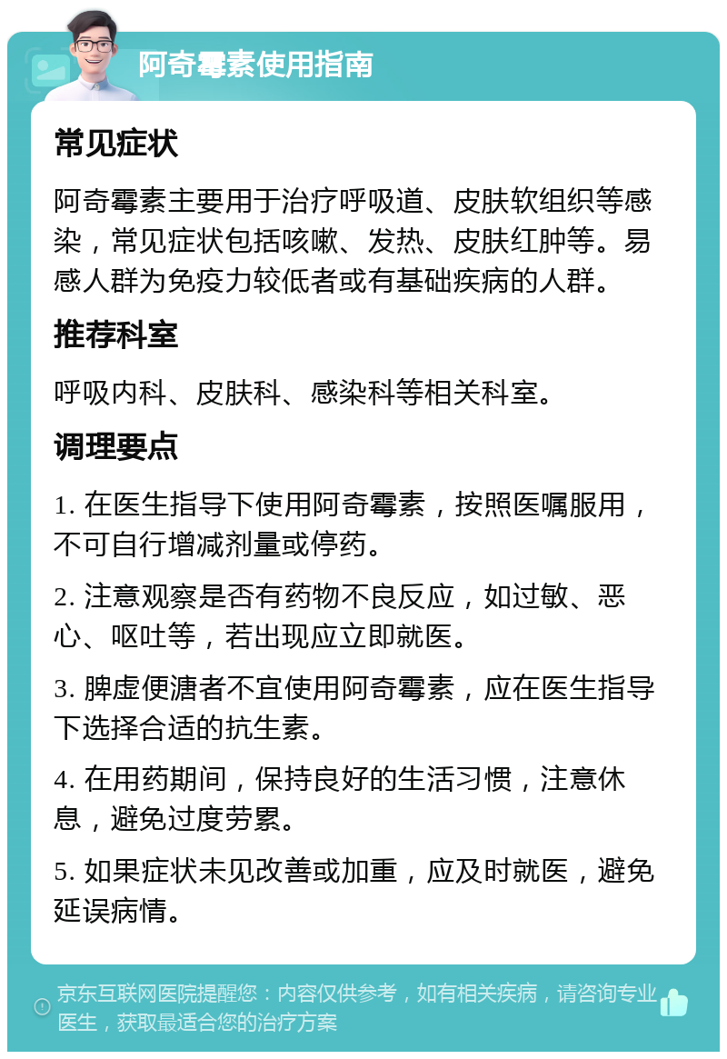 阿奇霉素使用指南 常见症状 阿奇霉素主要用于治疗呼吸道、皮肤软组织等感染，常见症状包括咳嗽、发热、皮肤红肿等。易感人群为免疫力较低者或有基础疾病的人群。 推荐科室 呼吸内科、皮肤科、感染科等相关科室。 调理要点 1. 在医生指导下使用阿奇霉素，按照医嘱服用，不可自行增减剂量或停药。 2. 注意观察是否有药物不良反应，如过敏、恶心、呕吐等，若出现应立即就医。 3. 脾虚便溏者不宜使用阿奇霉素，应在医生指导下选择合适的抗生素。 4. 在用药期间，保持良好的生活习惯，注意休息，避免过度劳累。 5. 如果症状未见改善或加重，应及时就医，避免延误病情。