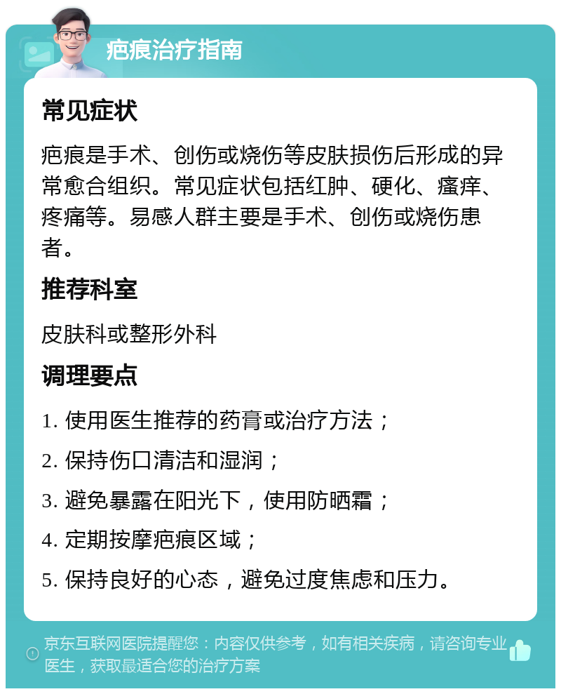 疤痕治疗指南 常见症状 疤痕是手术、创伤或烧伤等皮肤损伤后形成的异常愈合组织。常见症状包括红肿、硬化、瘙痒、疼痛等。易感人群主要是手术、创伤或烧伤患者。 推荐科室 皮肤科或整形外科 调理要点 1. 使用医生推荐的药膏或治疗方法； 2. 保持伤口清洁和湿润； 3. 避免暴露在阳光下，使用防晒霜； 4. 定期按摩疤痕区域； 5. 保持良好的心态，避免过度焦虑和压力。