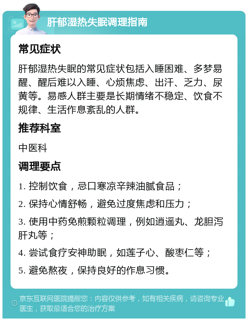 肝郁湿热失眠调理指南 常见症状 肝郁湿热失眠的常见症状包括入睡困难、多梦易醒、醒后难以入睡、心烦焦虑、出汗、乏力、尿黄等。易感人群主要是长期情绪不稳定、饮食不规律、生活作息紊乱的人群。 推荐科室 中医科 调理要点 1. 控制饮食，忌口寒凉辛辣油腻食品； 2. 保持心情舒畅，避免过度焦虑和压力； 3. 使用中药免煎颗粒调理，例如逍遥丸、龙胆泻肝丸等； 4. 尝试食疗安神助眠，如莲子心、酸枣仁等； 5. 避免熬夜，保持良好的作息习惯。