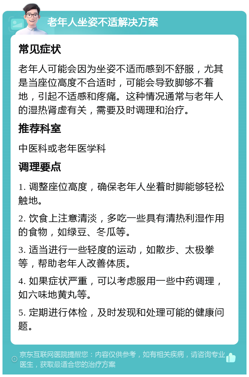 老年人坐姿不适解决方案 常见症状 老年人可能会因为坐姿不适而感到不舒服，尤其是当座位高度不合适时，可能会导致脚够不着地，引起不适感和疼痛。这种情况通常与老年人的湿热肾虚有关，需要及时调理和治疗。 推荐科室 中医科或老年医学科 调理要点 1. 调整座位高度，确保老年人坐着时脚能够轻松触地。 2. 饮食上注意清淡，多吃一些具有清热利湿作用的食物，如绿豆、冬瓜等。 3. 适当进行一些轻度的运动，如散步、太极拳等，帮助老年人改善体质。 4. 如果症状严重，可以考虑服用一些中药调理，如六味地黄丸等。 5. 定期进行体检，及时发现和处理可能的健康问题。