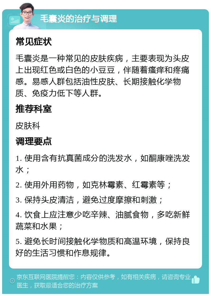 毛囊炎的治疗与调理 常见症状 毛囊炎是一种常见的皮肤疾病，主要表现为头皮上出现红色或白色的小豆豆，伴随着瘙痒和疼痛感。易感人群包括油性皮肤、长期接触化学物质、免疫力低下等人群。 推荐科室 皮肤科 调理要点 1. 使用含有抗真菌成分的洗发水，如酮康唑洗发水； 2. 使用外用药物，如克林霉素、红霉素等； 3. 保持头皮清洁，避免过度摩擦和刺激； 4. 饮食上应注意少吃辛辣、油腻食物，多吃新鲜蔬菜和水果； 5. 避免长时间接触化学物质和高温环境，保持良好的生活习惯和作息规律。