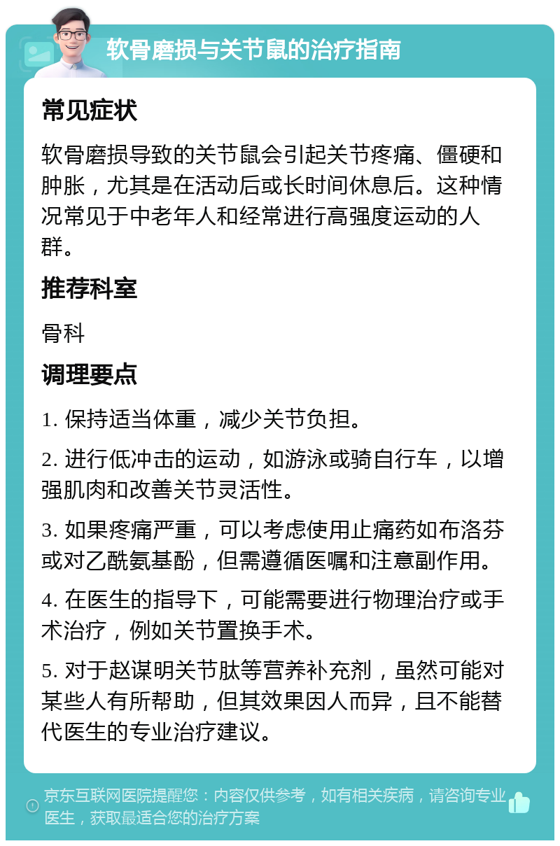 软骨磨损与关节鼠的治疗指南 常见症状 软骨磨损导致的关节鼠会引起关节疼痛、僵硬和肿胀，尤其是在活动后或长时间休息后。这种情况常见于中老年人和经常进行高强度运动的人群。 推荐科室 骨科 调理要点 1. 保持适当体重，减少关节负担。 2. 进行低冲击的运动，如游泳或骑自行车，以增强肌肉和改善关节灵活性。 3. 如果疼痛严重，可以考虑使用止痛药如布洛芬或对乙酰氨基酚，但需遵循医嘱和注意副作用。 4. 在医生的指导下，可能需要进行物理治疗或手术治疗，例如关节置换手术。 5. 对于赵谋明关节肽等营养补充剂，虽然可能对某些人有所帮助，但其效果因人而异，且不能替代医生的专业治疗建议。