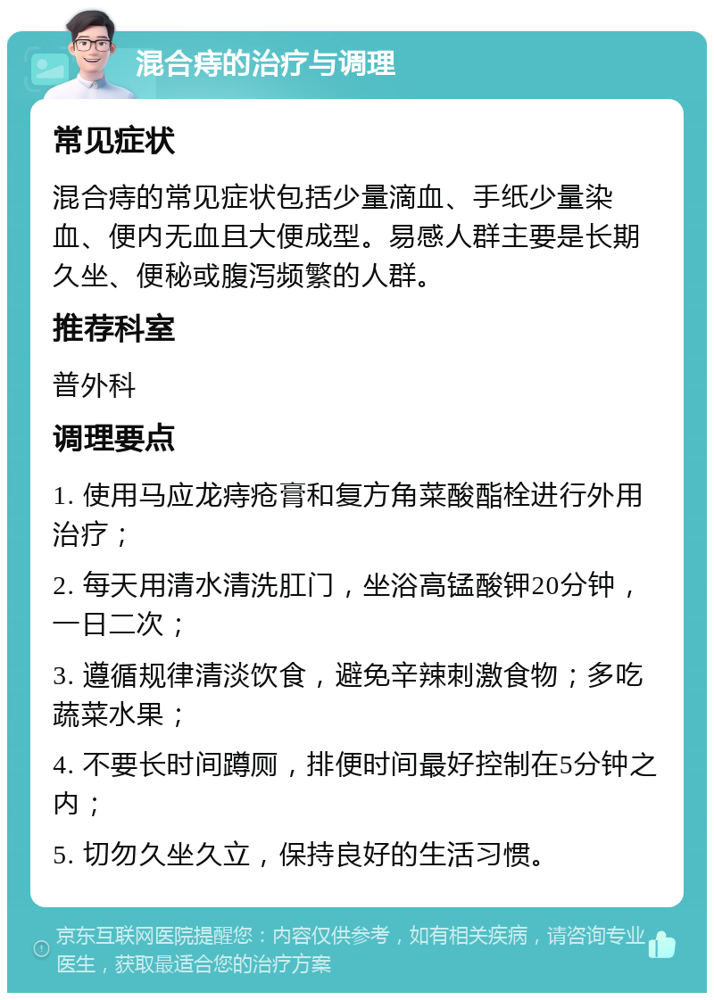 混合痔的治疗与调理 常见症状 混合痔的常见症状包括少量滴血、手纸少量染血、便内无血且大便成型。易感人群主要是长期久坐、便秘或腹泻频繁的人群。 推荐科室 普外科 调理要点 1. 使用马应龙痔疮膏和复方角菜酸酯栓进行外用治疗； 2. 每天用清水清洗肛门，坐浴高锰酸钾20分钟，一日二次； 3. 遵循规律清淡饮食，避免辛辣刺激食物；多吃蔬菜水果； 4. 不要长时间蹲厕，排便时间最好控制在5分钟之内； 5. 切勿久坐久立，保持良好的生活习惯。