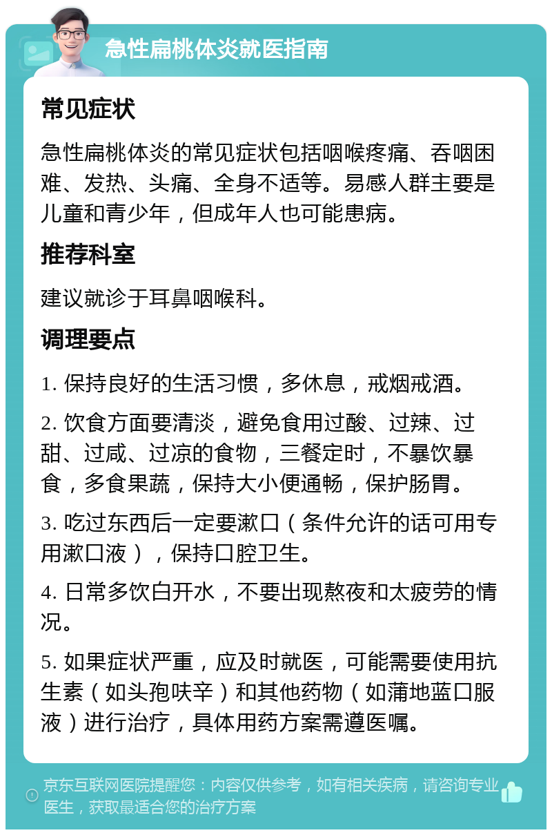 急性扁桃体炎就医指南 常见症状 急性扁桃体炎的常见症状包括咽喉疼痛、吞咽困难、发热、头痛、全身不适等。易感人群主要是儿童和青少年，但成年人也可能患病。 推荐科室 建议就诊于耳鼻咽喉科。 调理要点 1. 保持良好的生活习惯，多休息，戒烟戒酒。 2. 饮食方面要清淡，避免食用过酸、过辣、过甜、过咸、过凉的食物，三餐定时，不暴饮暴食，多食果蔬，保持大小便通畅，保护肠胃。 3. 吃过东西后一定要漱口（条件允许的话可用专用漱口液），保持口腔卫生。 4. 日常多饮白开水，不要出现熬夜和太疲劳的情况。 5. 如果症状严重，应及时就医，可能需要使用抗生素（如头孢呋辛）和其他药物（如蒲地蓝口服液）进行治疗，具体用药方案需遵医嘱。