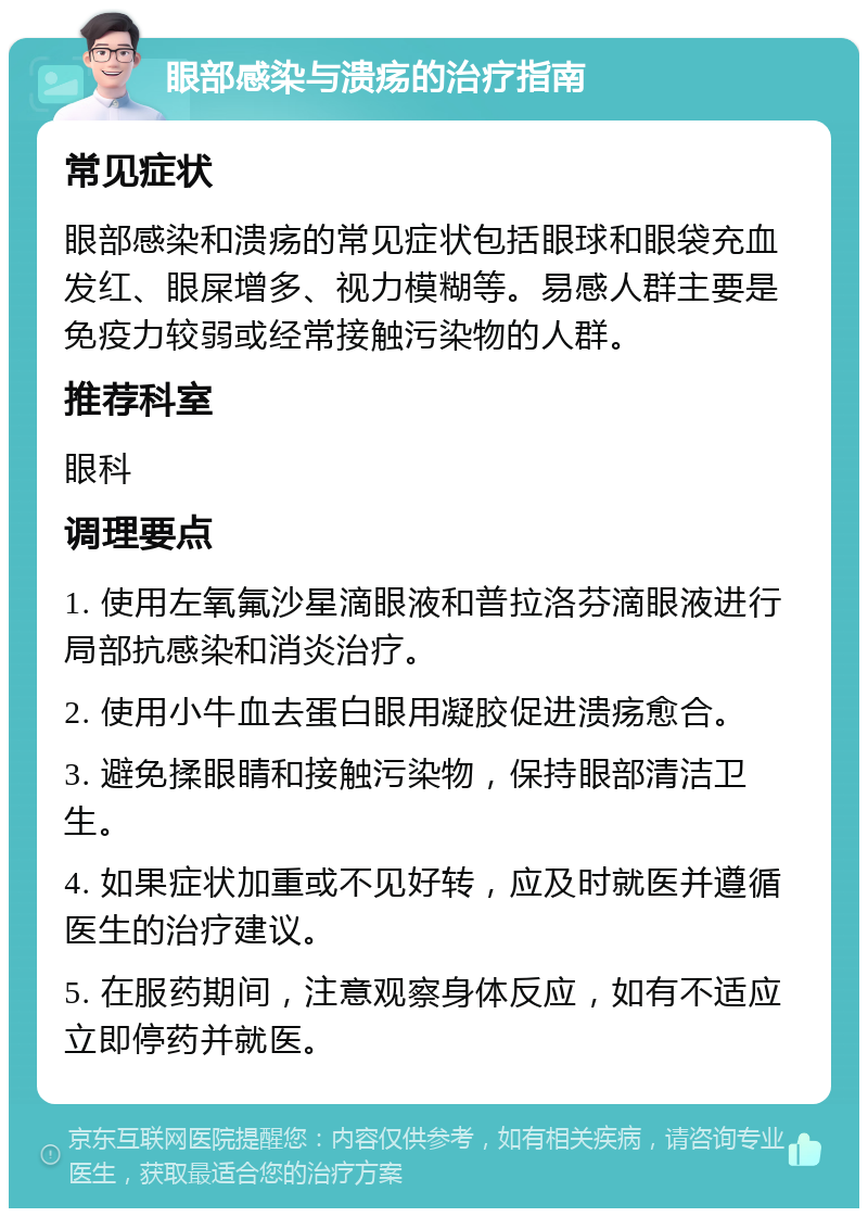 眼部感染与溃疡的治疗指南 常见症状 眼部感染和溃疡的常见症状包括眼球和眼袋充血发红、眼屎增多、视力模糊等。易感人群主要是免疫力较弱或经常接触污染物的人群。 推荐科室 眼科 调理要点 1. 使用左氧氟沙星滴眼液和普拉洛芬滴眼液进行局部抗感染和消炎治疗。 2. 使用小牛血去蛋白眼用凝胶促进溃疡愈合。 3. 避免揉眼睛和接触污染物，保持眼部清洁卫生。 4. 如果症状加重或不见好转，应及时就医并遵循医生的治疗建议。 5. 在服药期间，注意观察身体反应，如有不适应立即停药并就医。