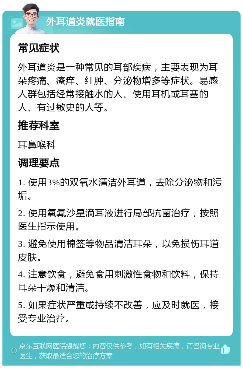 外耳道炎就医指南 常见症状 外耳道炎是一种常见的耳部疾病，主要表现为耳朵疼痛、瘙痒、红肿、分泌物增多等症状。易感人群包括经常接触水的人、使用耳机或耳塞的人、有过敏史的人等。 推荐科室 耳鼻喉科 调理要点 1. 使用3%的双氧水清洁外耳道，去除分泌物和污垢。 2. 使用氧氟沙星滴耳液进行局部抗菌治疗，按照医生指示使用。 3. 避免使用棉签等物品清洁耳朵，以免损伤耳道皮肤。 4. 注意饮食，避免食用刺激性食物和饮料，保持耳朵干燥和清洁。 5. 如果症状严重或持续不改善，应及时就医，接受专业治疗。