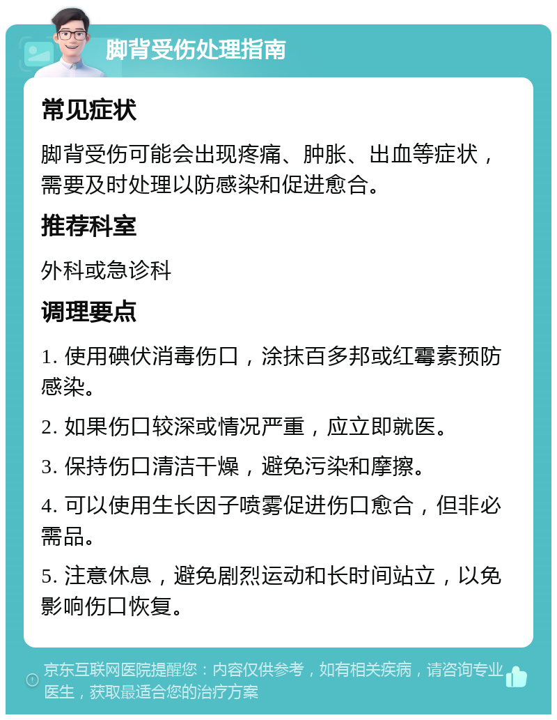 脚背受伤处理指南 常见症状 脚背受伤可能会出现疼痛、肿胀、出血等症状，需要及时处理以防感染和促进愈合。 推荐科室 外科或急诊科 调理要点 1. 使用碘伏消毒伤口，涂抹百多邦或红霉素预防感染。 2. 如果伤口较深或情况严重，应立即就医。 3. 保持伤口清洁干燥，避免污染和摩擦。 4. 可以使用生长因子喷雾促进伤口愈合，但非必需品。 5. 注意休息，避免剧烈运动和长时间站立，以免影响伤口恢复。