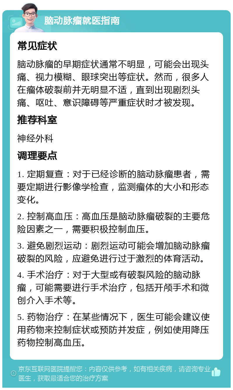 脑动脉瘤就医指南 常见症状 脑动脉瘤的早期症状通常不明显，可能会出现头痛、视力模糊、眼球突出等症状。然而，很多人在瘤体破裂前并无明显不适，直到出现剧烈头痛、呕吐、意识障碍等严重症状时才被发现。 推荐科室 神经外科 调理要点 1. 定期复查：对于已经诊断的脑动脉瘤患者，需要定期进行影像学检查，监测瘤体的大小和形态变化。 2. 控制高血压：高血压是脑动脉瘤破裂的主要危险因素之一，需要积极控制血压。 3. 避免剧烈运动：剧烈运动可能会增加脑动脉瘤破裂的风险，应避免进行过于激烈的体育活动。 4. 手术治疗：对于大型或有破裂风险的脑动脉瘤，可能需要进行手术治疗，包括开颅手术和微创介入手术等。 5. 药物治疗：在某些情况下，医生可能会建议使用药物来控制症状或预防并发症，例如使用降压药物控制高血压。