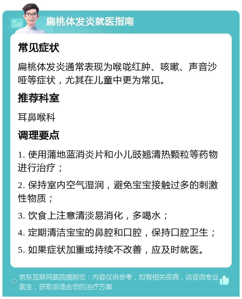 扁桃体发炎就医指南 常见症状 扁桃体发炎通常表现为喉咙红肿、咳嗽、声音沙哑等症状，尤其在儿童中更为常见。 推荐科室 耳鼻喉科 调理要点 1. 使用蒲地蓝消炎片和小儿豉翘清热颗粒等药物进行治疗； 2. 保持室内空气湿润，避免宝宝接触过多的刺激性物质； 3. 饮食上注意清淡易消化，多喝水； 4. 定期清洁宝宝的鼻腔和口腔，保持口腔卫生； 5. 如果症状加重或持续不改善，应及时就医。