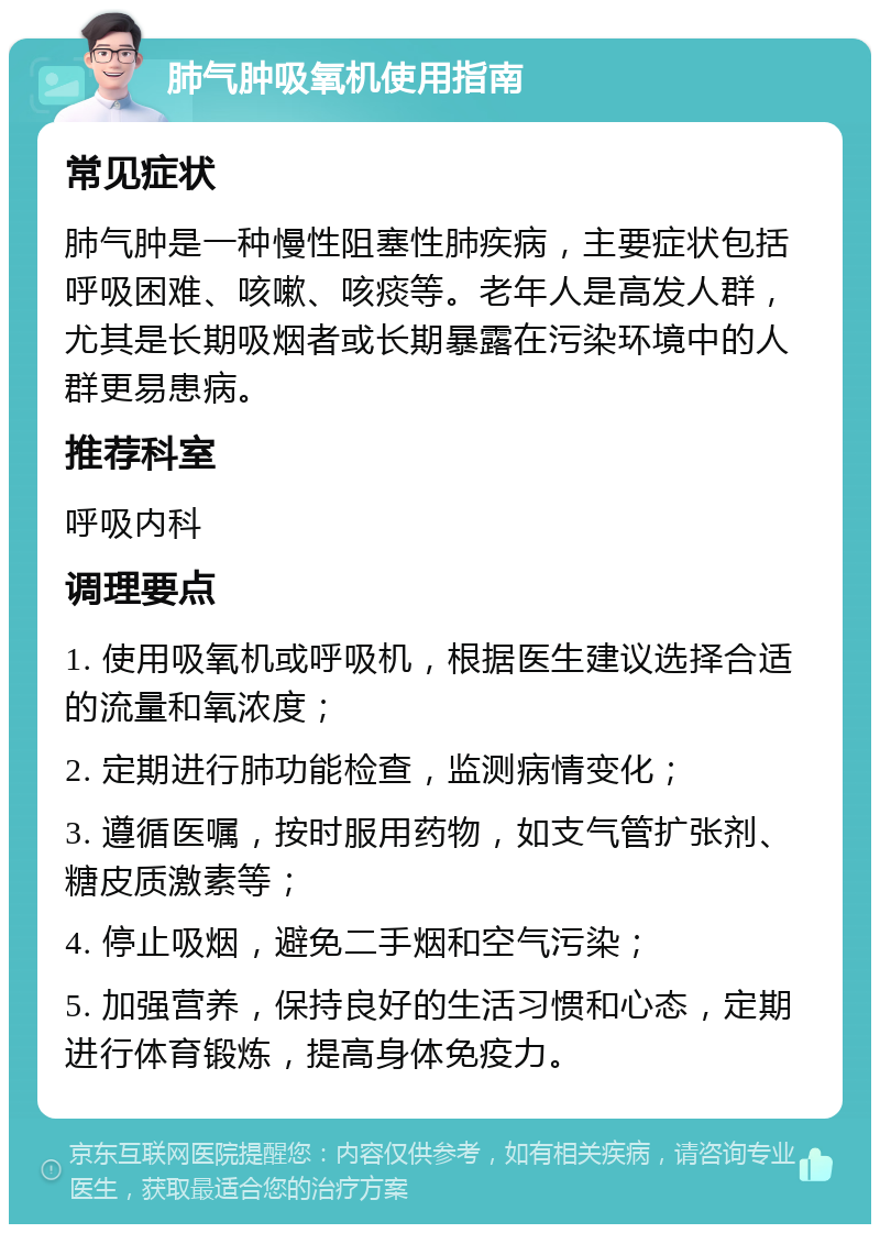 肺气肿吸氧机使用指南 常见症状 肺气肿是一种慢性阻塞性肺疾病，主要症状包括呼吸困难、咳嗽、咳痰等。老年人是高发人群，尤其是长期吸烟者或长期暴露在污染环境中的人群更易患病。 推荐科室 呼吸内科 调理要点 1. 使用吸氧机或呼吸机，根据医生建议选择合适的流量和氧浓度； 2. 定期进行肺功能检查，监测病情变化； 3. 遵循医嘱，按时服用药物，如支气管扩张剂、糖皮质激素等； 4. 停止吸烟，避免二手烟和空气污染； 5. 加强营养，保持良好的生活习惯和心态，定期进行体育锻炼，提高身体免疫力。