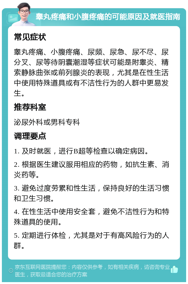 睾丸疼痛和小腹疼痛的可能原因及就医指南 常见症状 睾丸疼痛、小腹疼痛、尿频、尿急、尿不尽、尿分叉、尿等待阴囊潮湿等症状可能是附睾炎、精索静脉曲张或前列腺炎的表现，尤其是在性生活中使用特殊道具或有不洁性行为的人群中更易发生。 推荐科室 泌尿外科或男科专科 调理要点 1. 及时就医，进行B超等检查以确定病因。 2. 根据医生建议服用相应的药物，如抗生素、消炎药等。 3. 避免过度劳累和性生活，保持良好的生活习惯和卫生习惯。 4. 在性生活中使用安全套，避免不洁性行为和特殊道具的使用。 5. 定期进行体检，尤其是对于有高风险行为的人群。