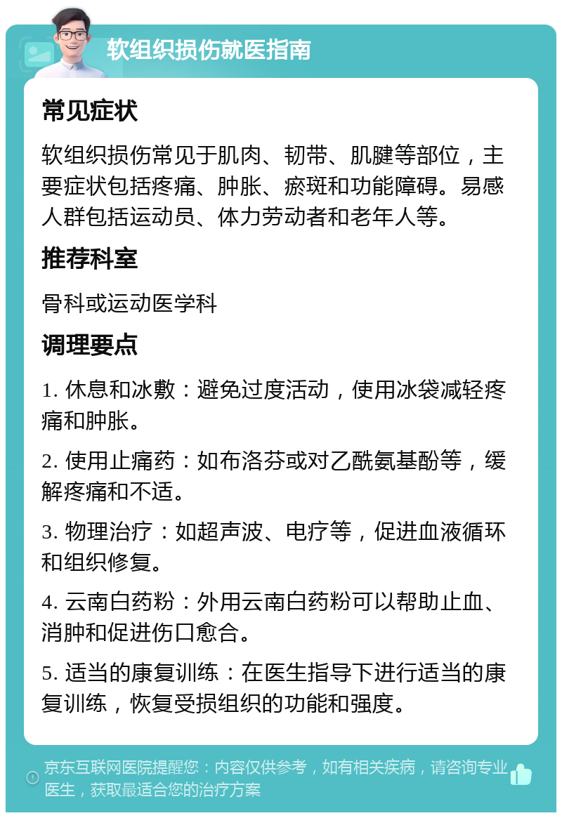 软组织损伤就医指南 常见症状 软组织损伤常见于肌肉、韧带、肌腱等部位，主要症状包括疼痛、肿胀、瘀斑和功能障碍。易感人群包括运动员、体力劳动者和老年人等。 推荐科室 骨科或运动医学科 调理要点 1. 休息和冰敷：避免过度活动，使用冰袋减轻疼痛和肿胀。 2. 使用止痛药：如布洛芬或对乙酰氨基酚等，缓解疼痛和不适。 3. 物理治疗：如超声波、电疗等，促进血液循环和组织修复。 4. 云南白药粉：外用云南白药粉可以帮助止血、消肿和促进伤口愈合。 5. 适当的康复训练：在医生指导下进行适当的康复训练，恢复受损组织的功能和强度。