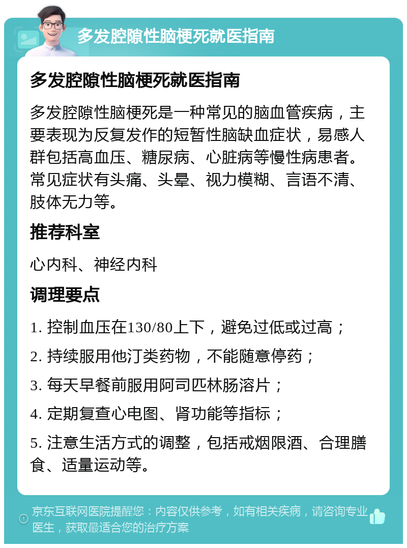 多发腔隙性脑梗死就医指南 多发腔隙性脑梗死就医指南 多发腔隙性脑梗死是一种常见的脑血管疾病，主要表现为反复发作的短暂性脑缺血症状，易感人群包括高血压、糖尿病、心脏病等慢性病患者。常见症状有头痛、头晕、视力模糊、言语不清、肢体无力等。 推荐科室 心内科、神经内科 调理要点 1. 控制血压在130/80上下，避免过低或过高； 2. 持续服用他汀类药物，不能随意停药； 3. 每天早餐前服用阿司匹林肠溶片； 4. 定期复查心电图、肾功能等指标； 5. 注意生活方式的调整，包括戒烟限酒、合理膳食、适量运动等。