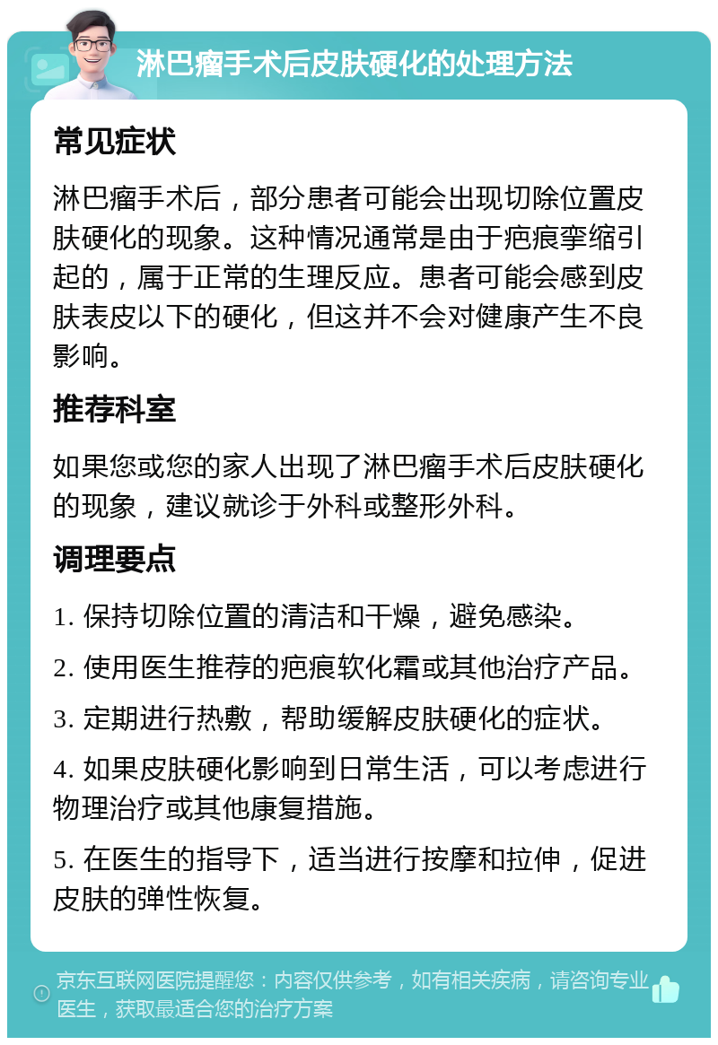 淋巴瘤手术后皮肤硬化的处理方法 常见症状 淋巴瘤手术后，部分患者可能会出现切除位置皮肤硬化的现象。这种情况通常是由于疤痕挛缩引起的，属于正常的生理反应。患者可能会感到皮肤表皮以下的硬化，但这并不会对健康产生不良影响。 推荐科室 如果您或您的家人出现了淋巴瘤手术后皮肤硬化的现象，建议就诊于外科或整形外科。 调理要点 1. 保持切除位置的清洁和干燥，避免感染。 2. 使用医生推荐的疤痕软化霜或其他治疗产品。 3. 定期进行热敷，帮助缓解皮肤硬化的症状。 4. 如果皮肤硬化影响到日常生活，可以考虑进行物理治疗或其他康复措施。 5. 在医生的指导下，适当进行按摩和拉伸，促进皮肤的弹性恢复。