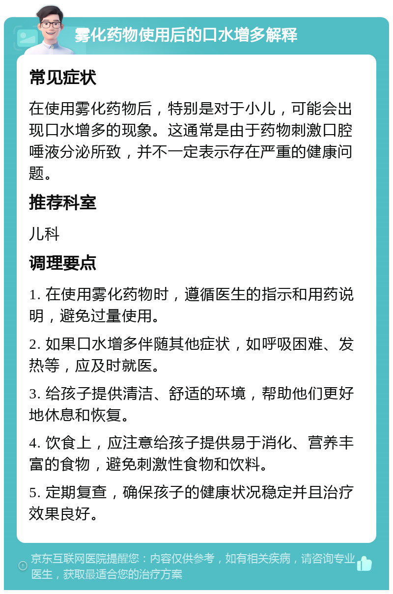 雾化药物使用后的口水增多解释 常见症状 在使用雾化药物后，特别是对于小儿，可能会出现口水增多的现象。这通常是由于药物刺激口腔唾液分泌所致，并不一定表示存在严重的健康问题。 推荐科室 儿科 调理要点 1. 在使用雾化药物时，遵循医生的指示和用药说明，避免过量使用。 2. 如果口水增多伴随其他症状，如呼吸困难、发热等，应及时就医。 3. 给孩子提供清洁、舒适的环境，帮助他们更好地休息和恢复。 4. 饮食上，应注意给孩子提供易于消化、营养丰富的食物，避免刺激性食物和饮料。 5. 定期复查，确保孩子的健康状况稳定并且治疗效果良好。