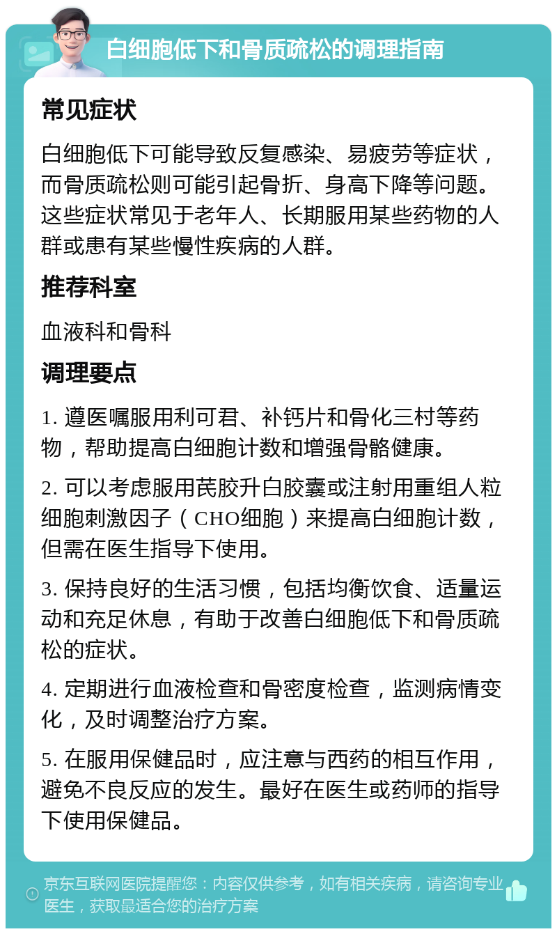 白细胞低下和骨质疏松的调理指南 常见症状 白细胞低下可能导致反复感染、易疲劳等症状，而骨质疏松则可能引起骨折、身高下降等问题。这些症状常见于老年人、长期服用某些药物的人群或患有某些慢性疾病的人群。 推荐科室 血液科和骨科 调理要点 1. 遵医嘱服用利可君、补钙片和骨化三村等药物，帮助提高白细胞计数和增强骨骼健康。 2. 可以考虑服用芪胶升白胶囊或注射用重组人粒细胞刺激因子（CHO细胞）来提高白细胞计数，但需在医生指导下使用。 3. 保持良好的生活习惯，包括均衡饮食、适量运动和充足休息，有助于改善白细胞低下和骨质疏松的症状。 4. 定期进行血液检查和骨密度检查，监测病情变化，及时调整治疗方案。 5. 在服用保健品时，应注意与西药的相互作用，避免不良反应的发生。最好在医生或药师的指导下使用保健品。