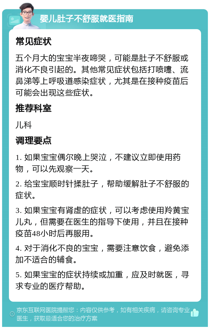 婴儿肚子不舒服就医指南 常见症状 五个月大的宝宝半夜啼哭，可能是肚子不舒服或消化不良引起的。其他常见症状包括打喷嚏、流鼻涕等上呼吸道感染症状，尤其是在接种疫苗后可能会出现这些症状。 推荐科室 儿科 调理要点 1. 如果宝宝偶尔晚上哭泣，不建议立即使用药物，可以先观察一天。 2. 给宝宝顺时针揉肚子，帮助缓解肚子不舒服的症状。 3. 如果宝宝有肾虚的症状，可以考虑使用羚黄宝儿丸，但需要在医生的指导下使用，并且在接种疫苗48小时后再服用。 4. 对于消化不良的宝宝，需要注意饮食，避免添加不适合的辅食。 5. 如果宝宝的症状持续或加重，应及时就医，寻求专业的医疗帮助。