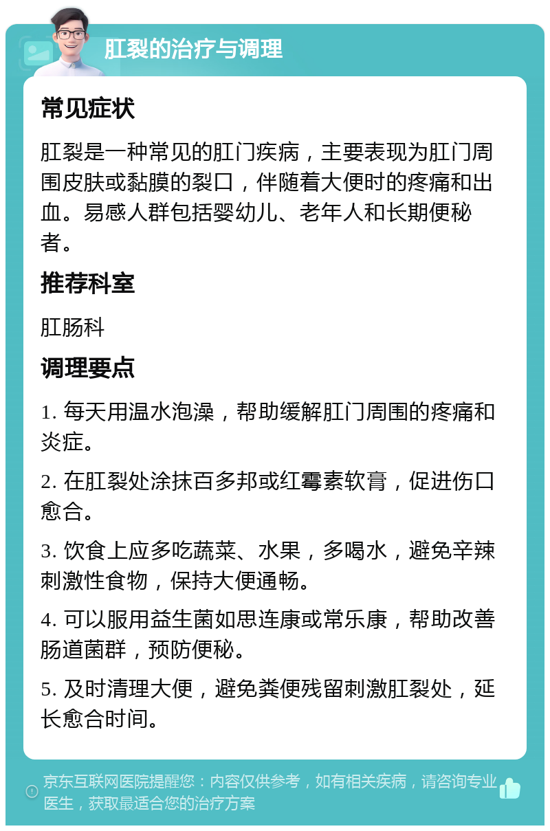 肛裂的治疗与调理 常见症状 肛裂是一种常见的肛门疾病，主要表现为肛门周围皮肤或黏膜的裂口，伴随着大便时的疼痛和出血。易感人群包括婴幼儿、老年人和长期便秘者。 推荐科室 肛肠科 调理要点 1. 每天用温水泡澡，帮助缓解肛门周围的疼痛和炎症。 2. 在肛裂处涂抹百多邦或红霉素软膏，促进伤口愈合。 3. 饮食上应多吃蔬菜、水果，多喝水，避免辛辣刺激性食物，保持大便通畅。 4. 可以服用益生菌如思连康或常乐康，帮助改善肠道菌群，预防便秘。 5. 及时清理大便，避免粪便残留刺激肛裂处，延长愈合时间。