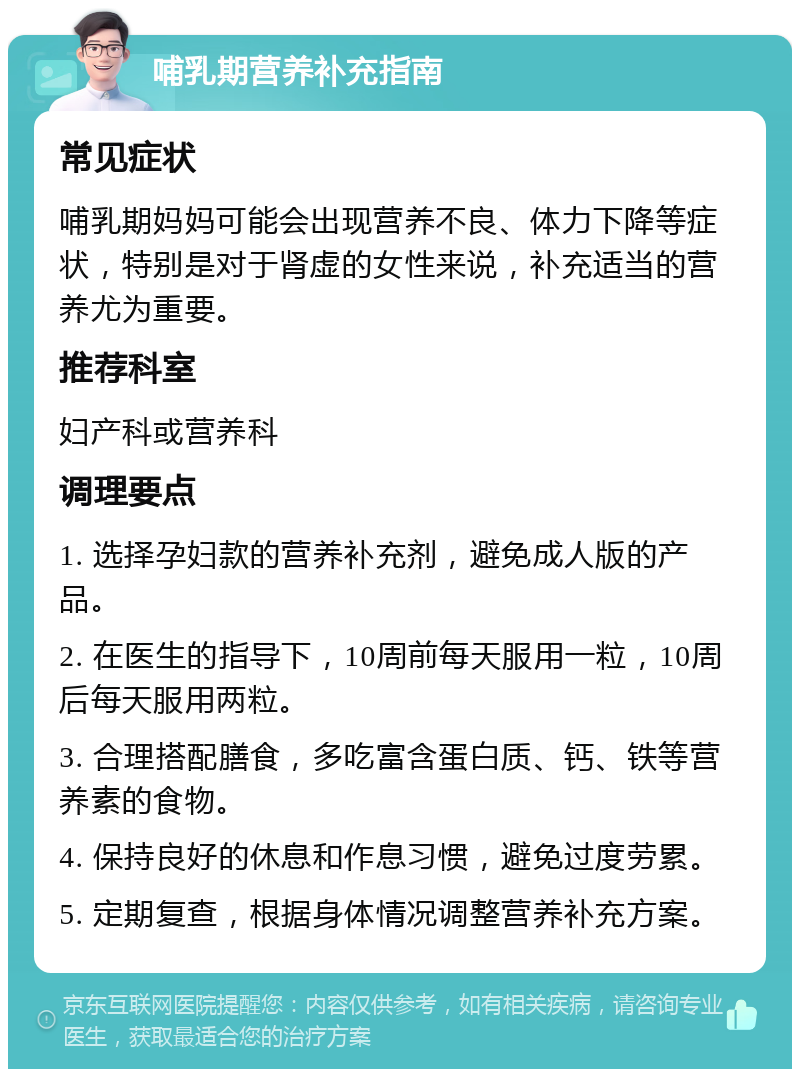 哺乳期营养补充指南 常见症状 哺乳期妈妈可能会出现营养不良、体力下降等症状，特别是对于肾虚的女性来说，补充适当的营养尤为重要。 推荐科室 妇产科或营养科 调理要点 1. 选择孕妇款的营养补充剂，避免成人版的产品。 2. 在医生的指导下，10周前每天服用一粒，10周后每天服用两粒。 3. 合理搭配膳食，多吃富含蛋白质、钙、铁等营养素的食物。 4. 保持良好的休息和作息习惯，避免过度劳累。 5. 定期复查，根据身体情况调整营养补充方案。