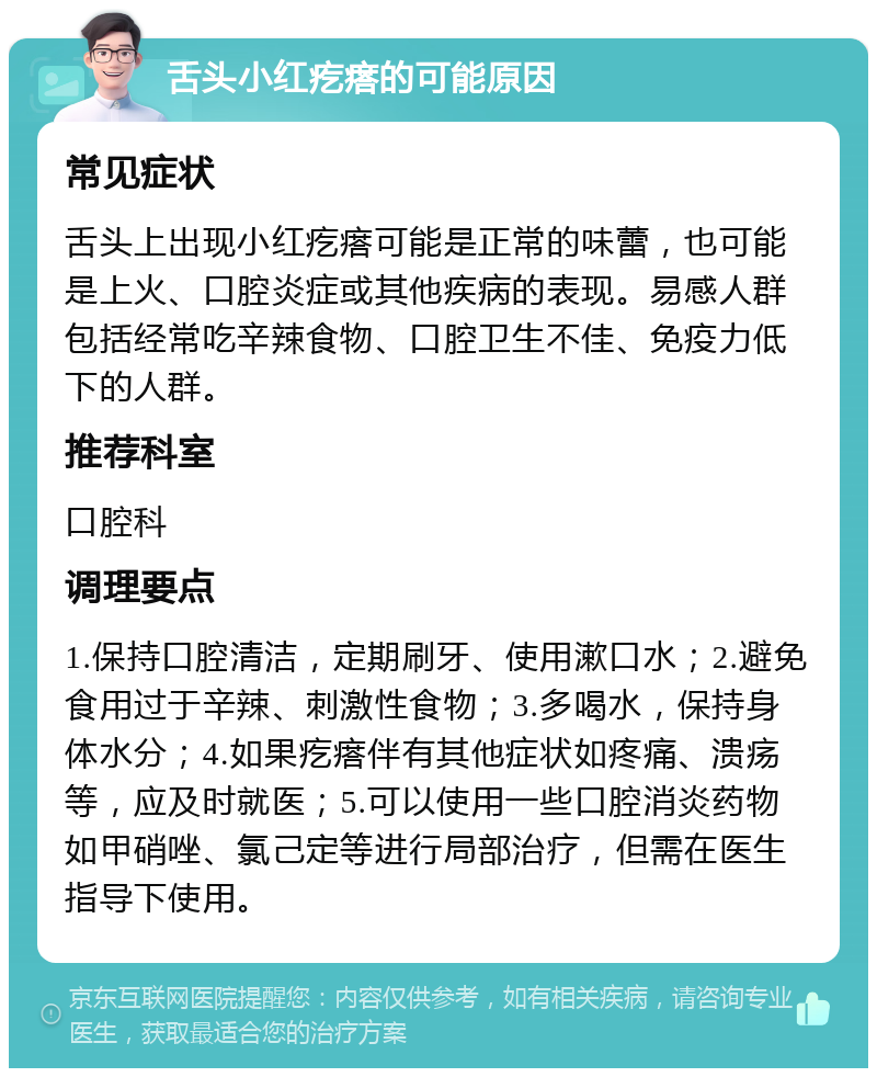 舌头小红疙瘩的可能原因 常见症状 舌头上出现小红疙瘩可能是正常的味蕾，也可能是上火、口腔炎症或其他疾病的表现。易感人群包括经常吃辛辣食物、口腔卫生不佳、免疫力低下的人群。 推荐科室 口腔科 调理要点 1.保持口腔清洁，定期刷牙、使用漱口水；2.避免食用过于辛辣、刺激性食物；3.多喝水，保持身体水分；4.如果疙瘩伴有其他症状如疼痛、溃疡等，应及时就医；5.可以使用一些口腔消炎药物如甲硝唑、氯己定等进行局部治疗，但需在医生指导下使用。