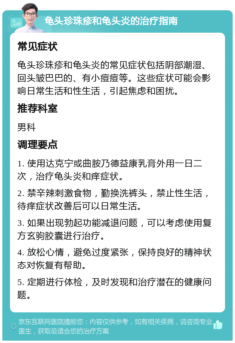 龟头珍珠疹和龟头炎的治疗指南 常见症状 龟头珍珠疹和龟头炎的常见症状包括阴部潮湿、回头皱巴巴的、有小痘痘等。这些症状可能会影响日常生活和性生活，引起焦虑和困扰。 推荐科室 男科 调理要点 1. 使用达克宁或曲胺乃德益康乳膏外用一日二次，治疗龟头炎和痒症状。 2. 禁辛辣刺激食物，勤换洗裤头，禁止性生活，待痒症状改善后可以日常生活。 3. 如果出现勃起功能减退问题，可以考虑使用复方玄驹胶囊进行治疗。 4. 放松心情，避免过度紧张，保持良好的精神状态对恢复有帮助。 5. 定期进行体检，及时发现和治疗潜在的健康问题。